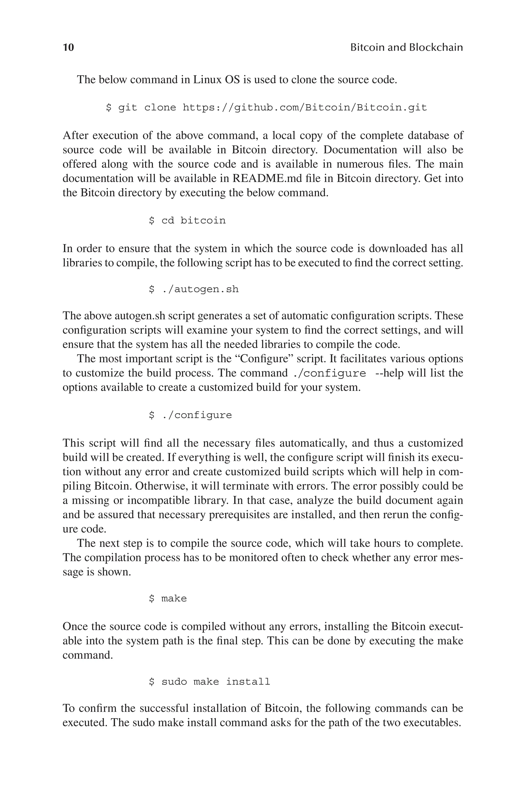 10 Bitcoin and Blockchain
The below command in Linux OS is used to clone the source code.
$ git clone https://github.com/Bitcoin/Bitcoin.git
After execution of the above command, a local copy of the complete database of
source code will be available in Bitcoin directory. Documentation will also be
offered along with the source code and is available in numerous files. The main
documentation will be available in README.md file in Bitcoin directory. Get into
the Bitcoin directory by executing the below command.
$ cd bitcoin
In order to ensure that the system in which the source code is downloaded has all
libraries to compile, the following script has to be executed to find the correct setting.
$ ./autogen.sh
The above autogen.sh script generates a set of automatic configuration scripts. These
configuration scripts will examine your system to find the correct settings, and will
ensure that the system has all the needed libraries to compile the code.
The most important script is the “Configure” script. It facilitates various options
to customize the build process. The command ./configure --help will list the
options available to create a customized build for your system.
$ ./configure
This script will find all the necessary files automatically, and thus a customized
build will be created. If everything is well, the configure script will finish its execu-
tion without any error and create customized build scripts which will help in com-
piling Bitcoin. Otherwise, it will terminate with errors. The error possibly could be
a missing or incompatible library. In that case, analyze the build document again
and be assured that necessary prerequisites are installed, and then rerun the config-
ure code.
The next step is to compile the source code, which will take hours to complete.
The compilation process has to be monitored often to check whether any error mes-
sage is shown.
$ make
Once the source code is compiled without any errors, installing the Bitcoin execut-
able into the system path is the final step. This can be done by executing the make
command.
$ sudo make install
To confirm the successful installation of Bitcoin, the following commands can be
executed. The sudo make install command asks for the path of the two executables.
 