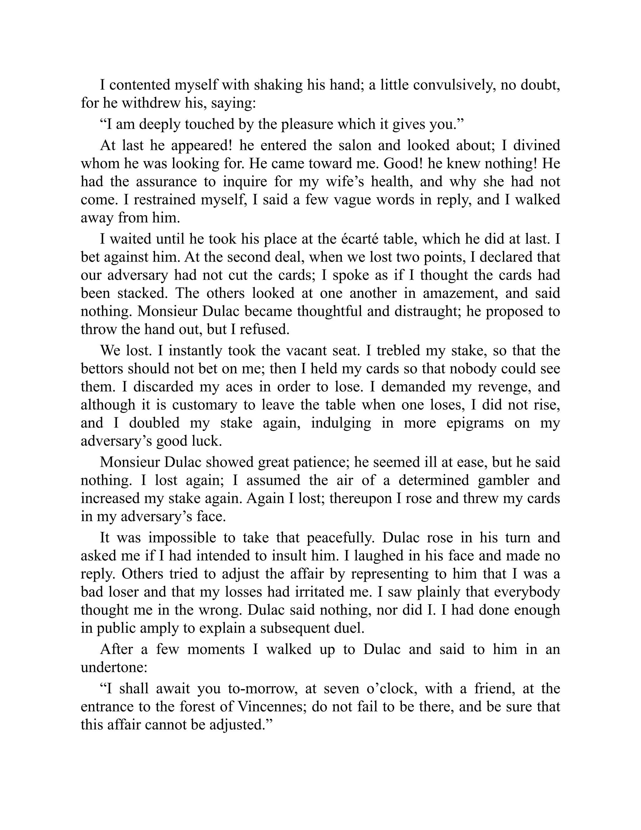 I contented myself with shaking his hand; a little convulsively, no doubt,
for he withdrew his, saying:
“I am deeply touched by the pleasure which it gives you.”
At last he appeared! he entered the salon and looked about; I divined
whom he was looking for. He came toward me. Good! he knew nothing! He
had the assurance to inquire for my wife’s health, and why she had not
come. I restrained myself, I said a few vague words in reply, and I walked
away from him.
I waited until he took his place at the écarté table, which he did at last. I
bet against him. At the second deal, when we lost two points, I declared that
our adversary had not cut the cards; I spoke as if I thought the cards had
been stacked. The others looked at one another in amazement, and said
nothing. Monsieur Dulac became thoughtful and distraught; he proposed to
throw the hand out, but I refused.
We lost. I instantly took the vacant seat. I trebled my stake, so that the
bettors should not bet on me; then I held my cards so that nobody could see
them. I discarded my aces in order to lose. I demanded my revenge, and
although it is customary to leave the table when one loses, I did not rise,
and I doubled my stake again, indulging in more epigrams on my
adversary’s good luck.
Monsieur Dulac showed great patience; he seemed ill at ease, but he said
nothing. I lost again; I assumed the air of a determined gambler and
increased my stake again. Again I lost; thereupon I rose and threw my cards
in my adversary’s face.
It was impossible to take that peacefully. Dulac rose in his turn and
asked me if I had intended to insult him. I laughed in his face and made no
reply. Others tried to adjust the affair by representing to him that I was a
bad loser and that my losses had irritated me. I saw plainly that everybody
thought me in the wrong. Dulac said nothing, nor did I. I had done enough
in public amply to explain a subsequent duel.
After a few moments I walked up to Dulac and said to him in an
undertone:
“I shall await you to-morrow, at seven o’clock, with a friend, at the
entrance to the forest of Vincennes; do not fail to be there, and be sure that
this affair cannot be adjusted.”
 