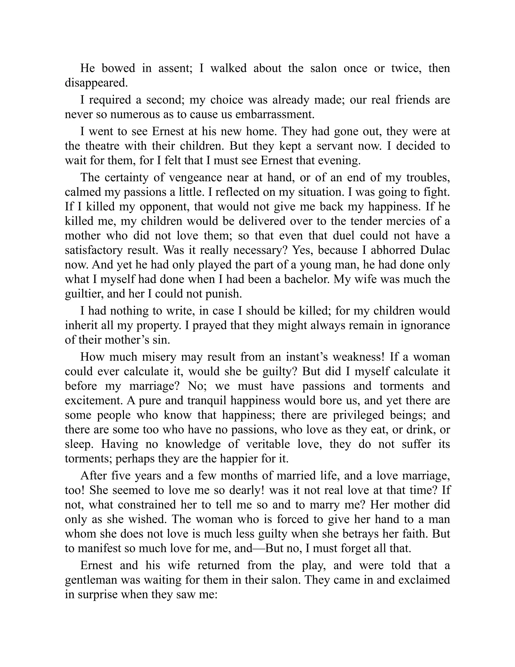He bowed in assent; I walked about the salon once or twice, then
disappeared.
I required a second; my choice was already made; our real friends are
never so numerous as to cause us embarrassment.
I went to see Ernest at his new home. They had gone out, they were at
the theatre with their children. But they kept a servant now. I decided to
wait for them, for I felt that I must see Ernest that evening.
The certainty of vengeance near at hand, or of an end of my troubles,
calmed my passions a little. I reflected on my situation. I was going to fight.
If I killed my opponent, that would not give me back my happiness. If he
killed me, my children would be delivered over to the tender mercies of a
mother who did not love them; so that even that duel could not have a
satisfactory result. Was it really necessary? Yes, because I abhorred Dulac
now. And yet he had only played the part of a young man, he had done only
what I myself had done when I had been a bachelor. My wife was much the
guiltier, and her I could not punish.
I had nothing to write, in case I should be killed; for my children would
inherit all my property. I prayed that they might always remain in ignorance
of their mother’s sin.
How much misery may result from an instant’s weakness! If a woman
could ever calculate it, would she be guilty? But did I myself calculate it
before my marriage? No; we must have passions and torments and
excitement. A pure and tranquil happiness would bore us, and yet there are
some people who know that happiness; there are privileged beings; and
there are some too who have no passions, who love as they eat, or drink, or
sleep. Having no knowledge of veritable love, they do not suffer its
torments; perhaps they are the happier for it.
After five years and a few months of married life, and a love marriage,
too! She seemed to love me so dearly! was it not real love at that time? If
not, what constrained her to tell me so and to marry me? Her mother did
only as she wished. The woman who is forced to give her hand to a man
whom she does not love is much less guilty when she betrays her faith. But
to manifest so much love for me, and—But no, I must forget all that.
Ernest and his wife returned from the play, and were told that a
gentleman was waiting for them in their salon. They came in and exclaimed
in surprise when they saw me:
 