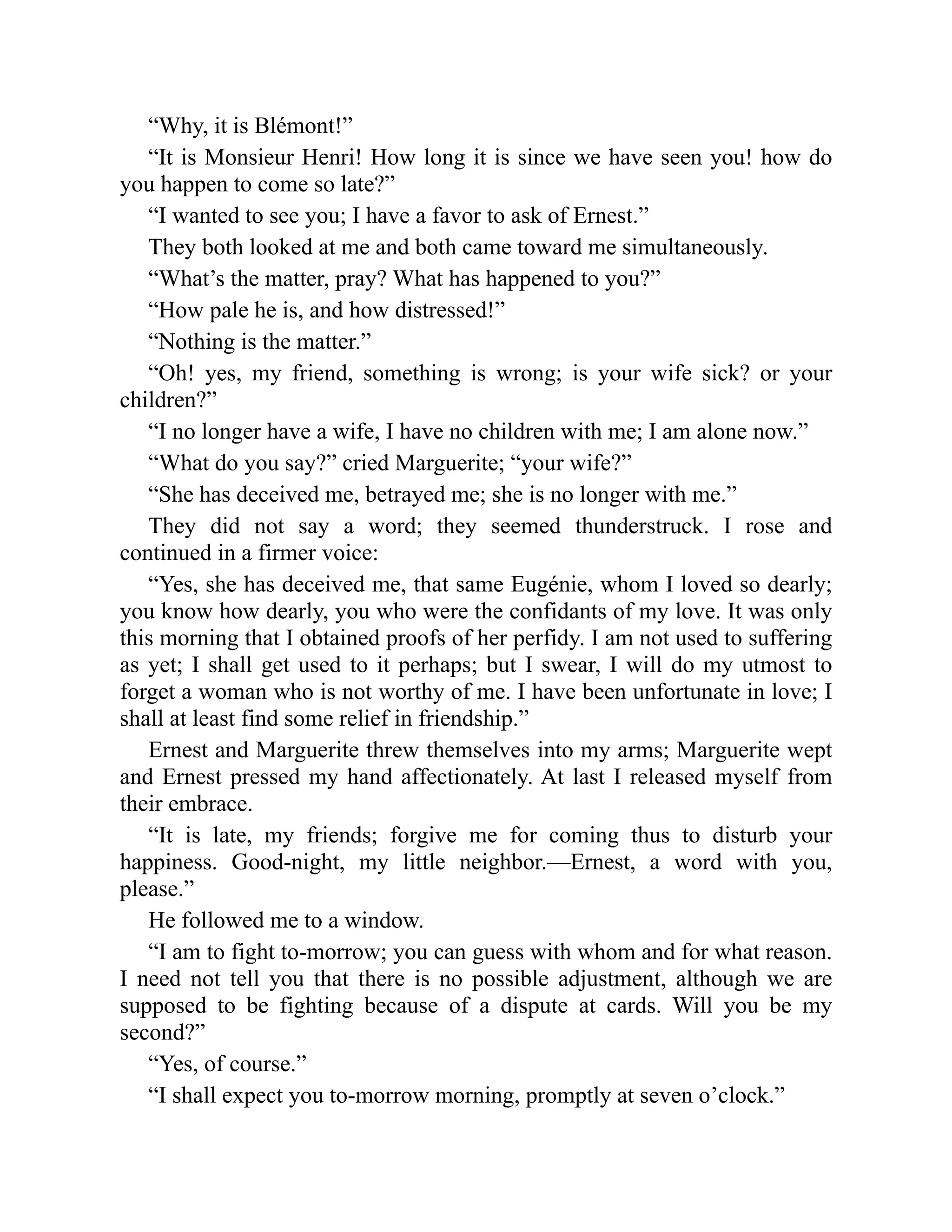 “Why, it is Blémont!”
“It is Monsieur Henri! How long it is since we have seen you! how do
you happen to come so late?”
“I wanted to see you; I have a favor to ask of Ernest.”
They both looked at me and both came toward me simultaneously.
“What’s the matter, pray? What has happened to you?”
“How pale he is, and how distressed!”
“Nothing is the matter.”
“Oh! yes, my friend, something is wrong; is your wife sick? or your
children?”
“I no longer have a wife, I have no children with me; I am alone now.”
“What do you say?” cried Marguerite; “your wife?”
“She has deceived me, betrayed me; she is no longer with me.”
They did not say a word; they seemed thunderstruck. I rose and
continued in a firmer voice:
“Yes, she has deceived me, that same Eugénie, whom I loved so dearly;
you know how dearly, you who were the confidants of my love. It was only
this morning that I obtained proofs of her perfidy. I am not used to suffering
as yet; I shall get used to it perhaps; but I swear, I will do my utmost to
forget a woman who is not worthy of me. I have been unfortunate in love; I
shall at least find some relief in friendship.”
Ernest and Marguerite threw themselves into my arms; Marguerite wept
and Ernest pressed my hand affectionately. At last I released myself from
their embrace.
“It is late, my friends; forgive me for coming thus to disturb your
happiness. Good-night, my little neighbor.—Ernest, a word with you,
please.”
He followed me to a window.
“I am to fight to-morrow; you can guess with whom and for what reason.
I need not tell you that there is no possible adjustment, although we are
supposed to be fighting because of a dispute at cards. Will you be my
second?”
“Yes, of course.”
“I shall expect you to-morrow morning, promptly at seven o’clock.”
 