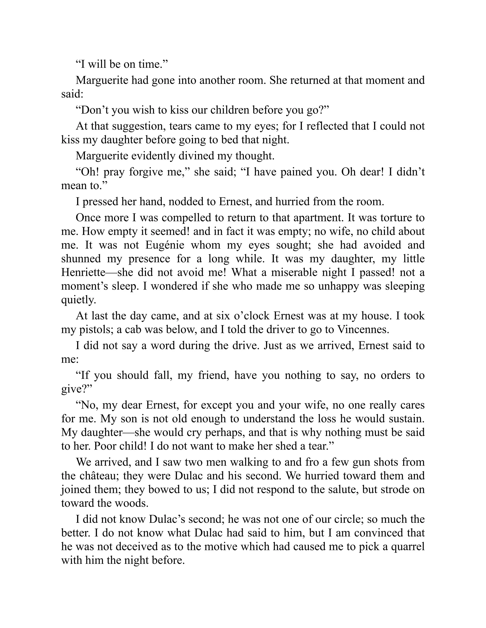 “I will be on time.”
Marguerite had gone into another room. She returned at that moment and
said:
“Don’t you wish to kiss our children before you go?”
At that suggestion, tears came to my eyes; for I reflected that I could not
kiss my daughter before going to bed that night.
Marguerite evidently divined my thought.
“Oh! pray forgive me,” she said; “I have pained you. Oh dear! I didn’t
mean to.”
I pressed her hand, nodded to Ernest, and hurried from the room.
Once more I was compelled to return to that apartment. It was torture to
me. How empty it seemed! and in fact it was empty; no wife, no child about
me. It was not Eugénie whom my eyes sought; she had avoided and
shunned my presence for a long while. It was my daughter, my little
Henriette—she did not avoid me! What a miserable night I passed! not a
moment’s sleep. I wondered if she who made me so unhappy was sleeping
quietly.
At last the day came, and at six o’clock Ernest was at my house. I took
my pistols; a cab was below, and I told the driver to go to Vincennes.
I did not say a word during the drive. Just as we arrived, Ernest said to
me:
“If you should fall, my friend, have you nothing to say, no orders to
give?”
“No, my dear Ernest, for except you and your wife, no one really cares
for me. My son is not old enough to understand the loss he would sustain.
My daughter—she would cry perhaps, and that is why nothing must be said
to her. Poor child! I do not want to make her shed a tear.”
We arrived, and I saw two men walking to and fro a few gun shots from
the château; they were Dulac and his second. We hurried toward them and
joined them; they bowed to us; I did not respond to the salute, but strode on
toward the woods.
I did not know Dulac’s second; he was not one of our circle; so much the
better. I do not know what Dulac had said to him, but I am convinced that
he was not deceived as to the motive which had caused me to pick a quarrel
with him the night before.
 
