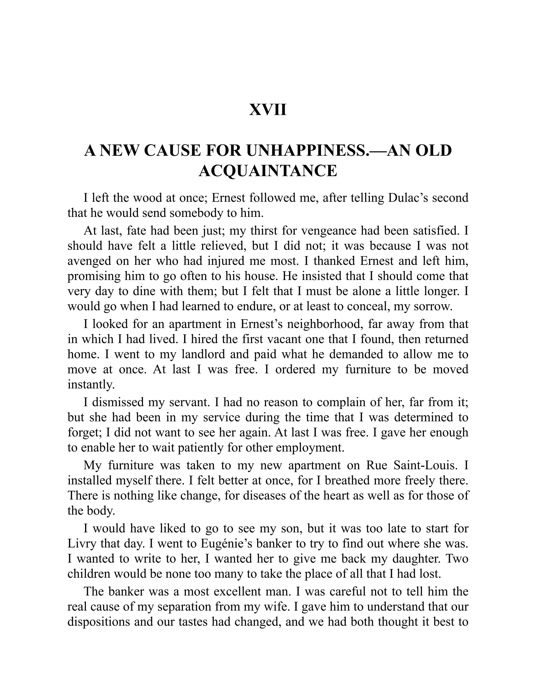 XVII
A NEW CAUSE FOR UNHAPPINESS.—AN OLD
ACQUAINTANCE
I left the wood at once; Ernest followed me, after telling Dulac’s second
that he would send somebody to him.
At last, fate had been just; my thirst for vengeance had been satisfied. I
should have felt a little relieved, but I did not; it was because I was not
avenged on her who had injured me most. I thanked Ernest and left him,
promising him to go often to his house. He insisted that I should come that
very day to dine with them; but I felt that I must be alone a little longer. I
would go when I had learned to endure, or at least to conceal, my sorrow.
I looked for an apartment in Ernest’s neighborhood, far away from that
in which I had lived. I hired the first vacant one that I found, then returned
home. I went to my landlord and paid what he demanded to allow me to
move at once. At last I was free. I ordered my furniture to be moved
instantly.
I dismissed my servant. I had no reason to complain of her, far from it;
but she had been in my service during the time that I was determined to
forget; I did not want to see her again. At last I was free. I gave her enough
to enable her to wait patiently for other employment.
My furniture was taken to my new apartment on Rue Saint-Louis. I
installed myself there. I felt better at once, for I breathed more freely there.
There is nothing like change, for diseases of the heart as well as for those of
the body.
I would have liked to go to see my son, but it was too late to start for
Livry that day. I went to Eugénie’s banker to try to find out where she was.
I wanted to write to her, I wanted her to give me back my daughter. Two
children would be none too many to take the place of all that I had lost.
The banker was a most excellent man. I was careful not to tell him the
real cause of my separation from my wife. I gave him to understand that our
dispositions and our tastes had changed, and we had both thought it best to
 