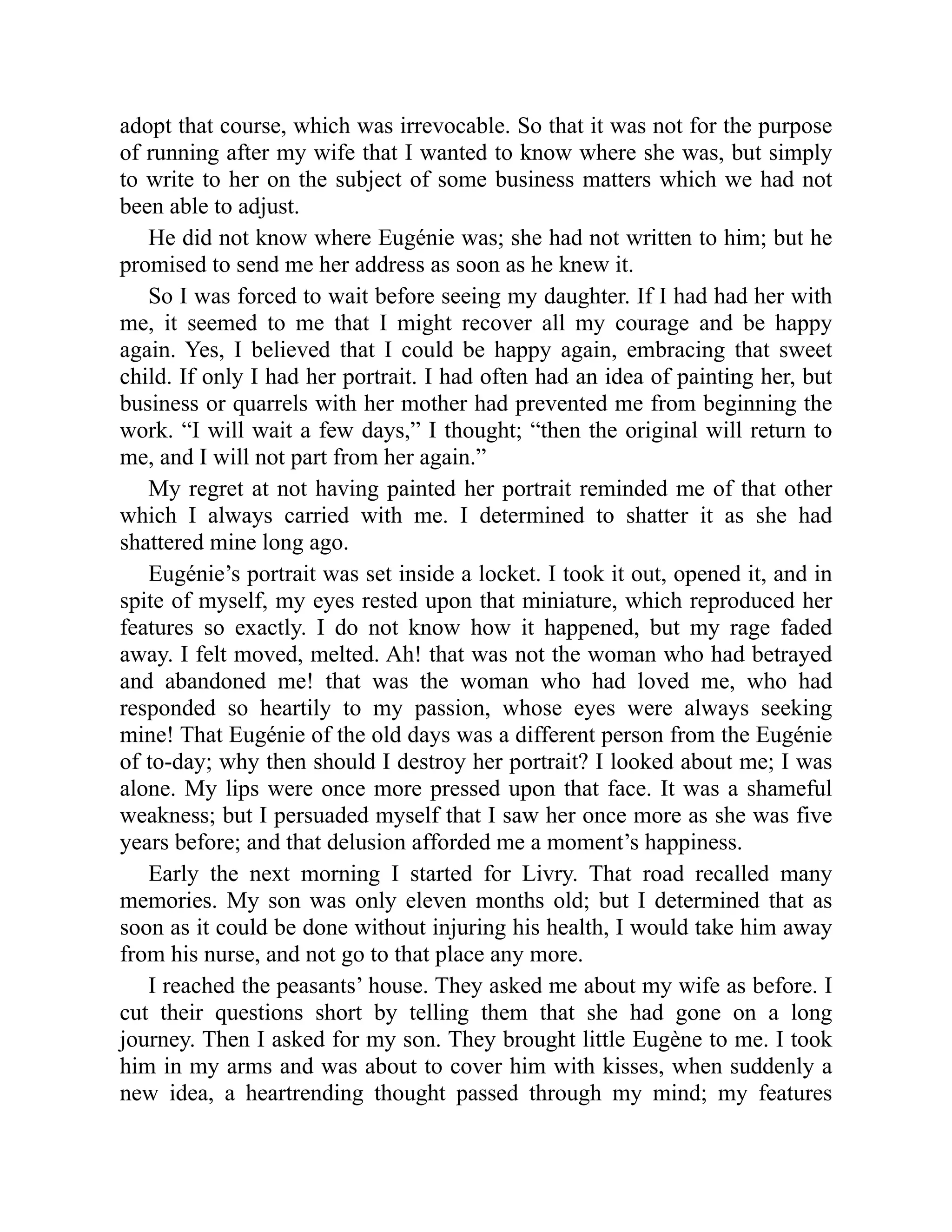 adopt that course, which was irrevocable. So that it was not for the purpose
of running after my wife that I wanted to know where she was, but simply
to write to her on the subject of some business matters which we had not
been able to adjust.
He did not know where Eugénie was; she had not written to him; but he
promised to send me her address as soon as he knew it.
So I was forced to wait before seeing my daughter. If I had had her with
me, it seemed to me that I might recover all my courage and be happy
again. Yes, I believed that I could be happy again, embracing that sweet
child. If only I had her portrait. I had often had an idea of painting her, but
business or quarrels with her mother had prevented me from beginning the
work. “I will wait a few days,” I thought; “then the original will return to
me, and I will not part from her again.”
My regret at not having painted her portrait reminded me of that other
which I always carried with me. I determined to shatter it as she had
shattered mine long ago.
Eugénie’s portrait was set inside a locket. I took it out, opened it, and in
spite of myself, my eyes rested upon that miniature, which reproduced her
features so exactly. I do not know how it happened, but my rage faded
away. I felt moved, melted. Ah! that was not the woman who had betrayed
and abandoned me! that was the woman who had loved me, who had
responded so heartily to my passion, whose eyes were always seeking
mine! That Eugénie of the old days was a different person from the Eugénie
of to-day; why then should I destroy her portrait? I looked about me; I was
alone. My lips were once more pressed upon that face. It was a shameful
weakness; but I persuaded myself that I saw her once more as she was five
years before; and that delusion afforded me a moment’s happiness.
Early the next morning I started for Livry. That road recalled many
memories. My son was only eleven months old; but I determined that as
soon as it could be done without injuring his health, I would take him away
from his nurse, and not go to that place any more.
I reached the peasants’ house. They asked me about my wife as before. I
cut their questions short by telling them that she had gone on a long
journey. Then I asked for my son. They brought little Eugène to me. I took
him in my arms and was about to cover him with kisses, when suddenly a
new idea, a heartrending thought passed through my mind; my features
 
