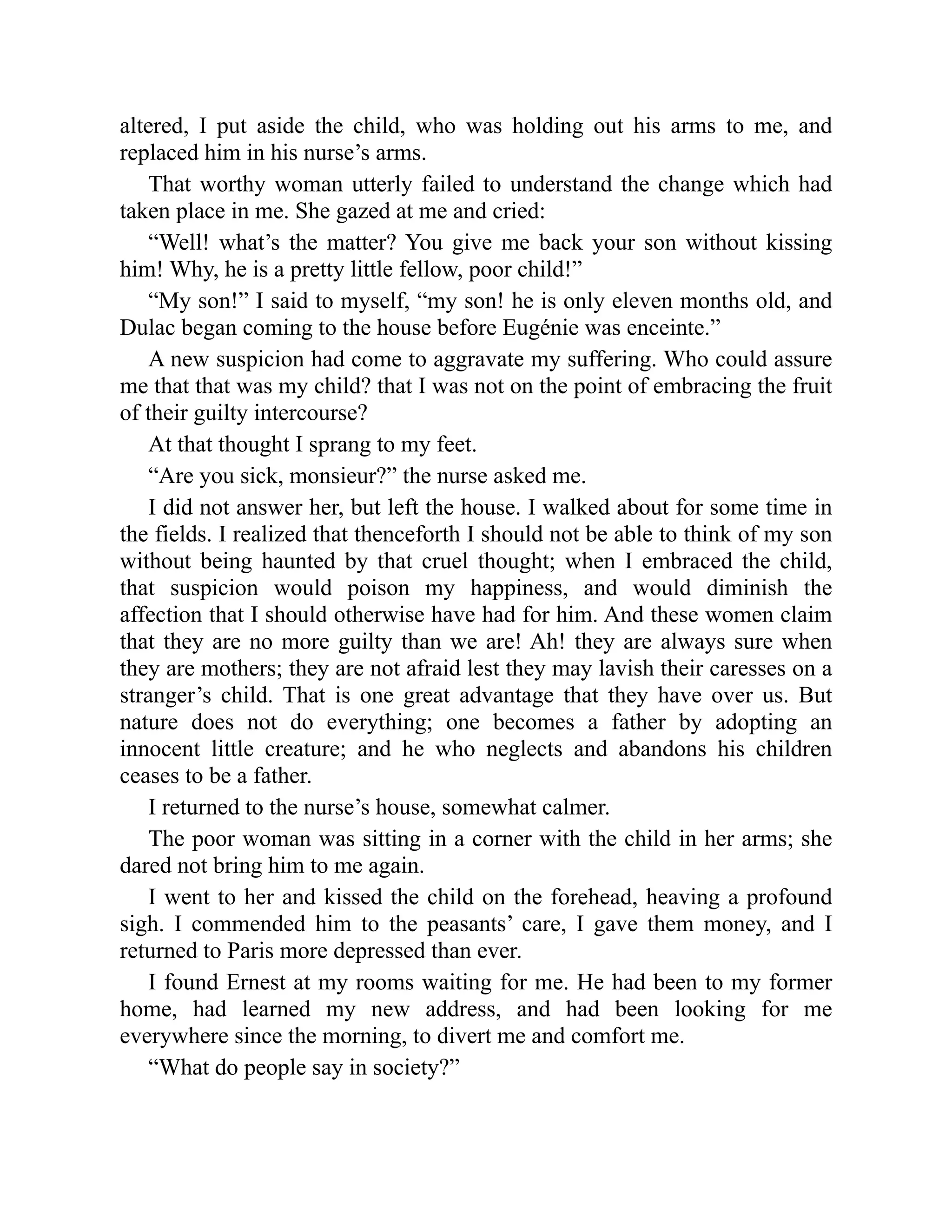 altered, I put aside the child, who was holding out his arms to me, and
replaced him in his nurse’s arms.
That worthy woman utterly failed to understand the change which had
taken place in me. She gazed at me and cried:
“Well! what’s the matter? You give me back your son without kissing
him! Why, he is a pretty little fellow, poor child!”
“My son!” I said to myself, “my son! he is only eleven months old, and
Dulac began coming to the house before Eugénie was enceinte.”
A new suspicion had come to aggravate my suffering. Who could assure
me that that was my child? that I was not on the point of embracing the fruit
of their guilty intercourse?
At that thought I sprang to my feet.
“Are you sick, monsieur?” the nurse asked me.
I did not answer her, but left the house. I walked about for some time in
the fields. I realized that thenceforth I should not be able to think of my son
without being haunted by that cruel thought; when I embraced the child,
that suspicion would poison my happiness, and would diminish the
affection that I should otherwise have had for him. And these women claim
that they are no more guilty than we are! Ah! they are always sure when
they are mothers; they are not afraid lest they may lavish their caresses on a
stranger’s child. That is one great advantage that they have over us. But
nature does not do everything; one becomes a father by adopting an
innocent little creature; and he who neglects and abandons his children
ceases to be a father.
I returned to the nurse’s house, somewhat calmer.
The poor woman was sitting in a corner with the child in her arms; she
dared not bring him to me again.
I went to her and kissed the child on the forehead, heaving a profound
sigh. I commended him to the peasants’ care, I gave them money, and I
returned to Paris more depressed than ever.
I found Ernest at my rooms waiting for me. He had been to my former
home, had learned my new address, and had been looking for me
everywhere since the morning, to divert me and comfort me.
“What do people say in society?”
 