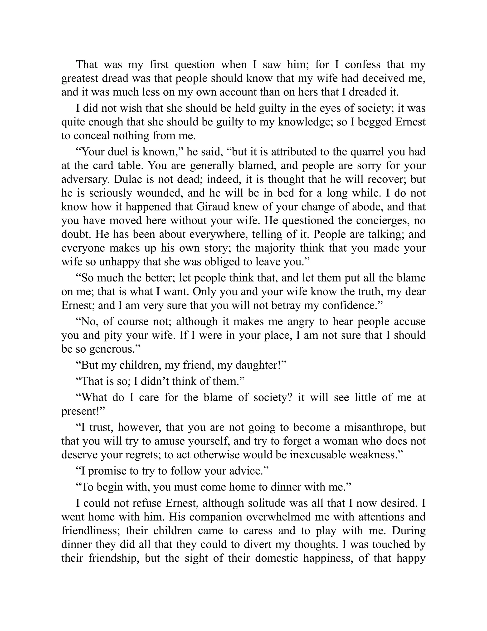 That was my first question when I saw him; for I confess that my
greatest dread was that people should know that my wife had deceived me,
and it was much less on my own account than on hers that I dreaded it.
I did not wish that she should be held guilty in the eyes of society; it was
quite enough that she should be guilty to my knowledge; so I begged Ernest
to conceal nothing from me.
“Your duel is known,” he said, “but it is attributed to the quarrel you had
at the card table. You are generally blamed, and people are sorry for your
adversary. Dulac is not dead; indeed, it is thought that he will recover; but
he is seriously wounded, and he will be in bed for a long while. I do not
know how it happened that Giraud knew of your change of abode, and that
you have moved here without your wife. He questioned the concierges, no
doubt. He has been about everywhere, telling of it. People are talking; and
everyone makes up his own story; the majority think that you made your
wife so unhappy that she was obliged to leave you.”
“So much the better; let people think that, and let them put all the blame
on me; that is what I want. Only you and your wife know the truth, my dear
Ernest; and I am very sure that you will not betray my confidence.”
“No, of course not; although it makes me angry to hear people accuse
you and pity your wife. If I were in your place, I am not sure that I should
be so generous.”
“But my children, my friend, my daughter!”
“That is so; I didn’t think of them.”
“What do I care for the blame of society? it will see little of me at
present!”
“I trust, however, that you are not going to become a misanthrope, but
that you will try to amuse yourself, and try to forget a woman who does not
deserve your regrets; to act otherwise would be inexcusable weakness.”
“I promise to try to follow your advice.”
“To begin with, you must come home to dinner with me.”
I could not refuse Ernest, although solitude was all that I now desired. I
went home with him. His companion overwhelmed me with attentions and
friendliness; their children came to caress and to play with me. During
dinner they did all that they could to divert my thoughts. I was touched by
their friendship, but the sight of their domestic happiness, of that happy
 