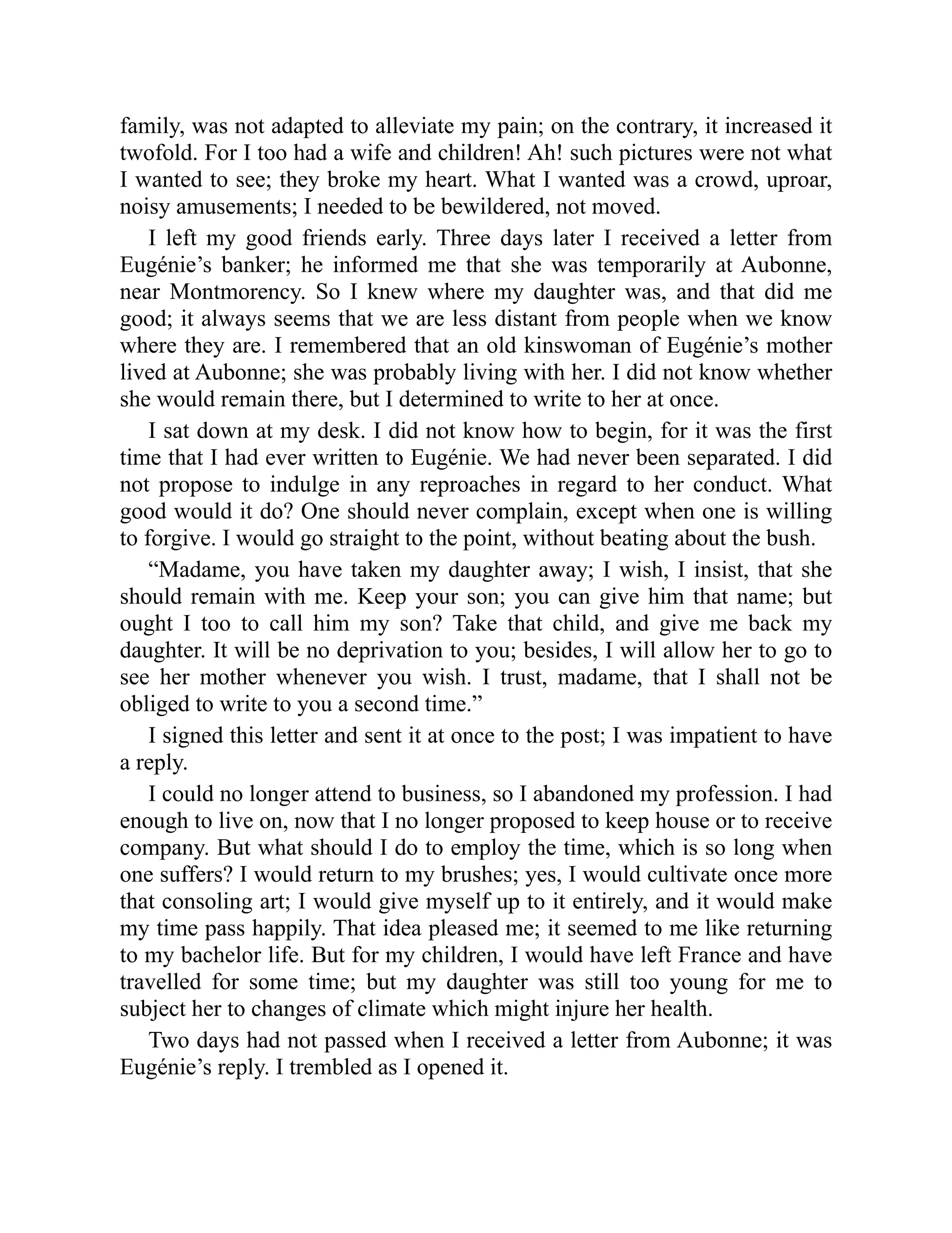 family, was not adapted to alleviate my pain; on the contrary, it increased it
twofold. For I too had a wife and children! Ah! such pictures were not what
I wanted to see; they broke my heart. What I wanted was a crowd, uproar,
noisy amusements; I needed to be bewildered, not moved.
I left my good friends early. Three days later I received a letter from
Eugénie’s banker; he informed me that she was temporarily at Aubonne,
near Montmorency. So I knew where my daughter was, and that did me
good; it always seems that we are less distant from people when we know
where they are. I remembered that an old kinswoman of Eugénie’s mother
lived at Aubonne; she was probably living with her. I did not know whether
she would remain there, but I determined to write to her at once.
I sat down at my desk. I did not know how to begin, for it was the first
time that I had ever written to Eugénie. We had never been separated. I did
not propose to indulge in any reproaches in regard to her conduct. What
good would it do? One should never complain, except when one is willing
to forgive. I would go straight to the point, without beating about the bush.
“Madame, you have taken my daughter away; I wish, I insist, that she
should remain with me. Keep your son; you can give him that name; but
ought I too to call him my son? Take that child, and give me back my
daughter. It will be no deprivation to you; besides, I will allow her to go to
see her mother whenever you wish. I trust, madame, that I shall not be
obliged to write to you a second time.”
I signed this letter and sent it at once to the post; I was impatient to have
a reply.
I could no longer attend to business, so I abandoned my profession. I had
enough to live on, now that I no longer proposed to keep house or to receive
company. But what should I do to employ the time, which is so long when
one suffers? I would return to my brushes; yes, I would cultivate once more
that consoling art; I would give myself up to it entirely, and it would make
my time pass happily. That idea pleased me; it seemed to me like returning
to my bachelor life. But for my children, I would have left France and have
travelled for some time; but my daughter was still too young for me to
subject her to changes of climate which might injure her health.
Two days had not passed when I received a letter from Aubonne; it was
Eugénie’s reply. I trembled as I opened it.
 