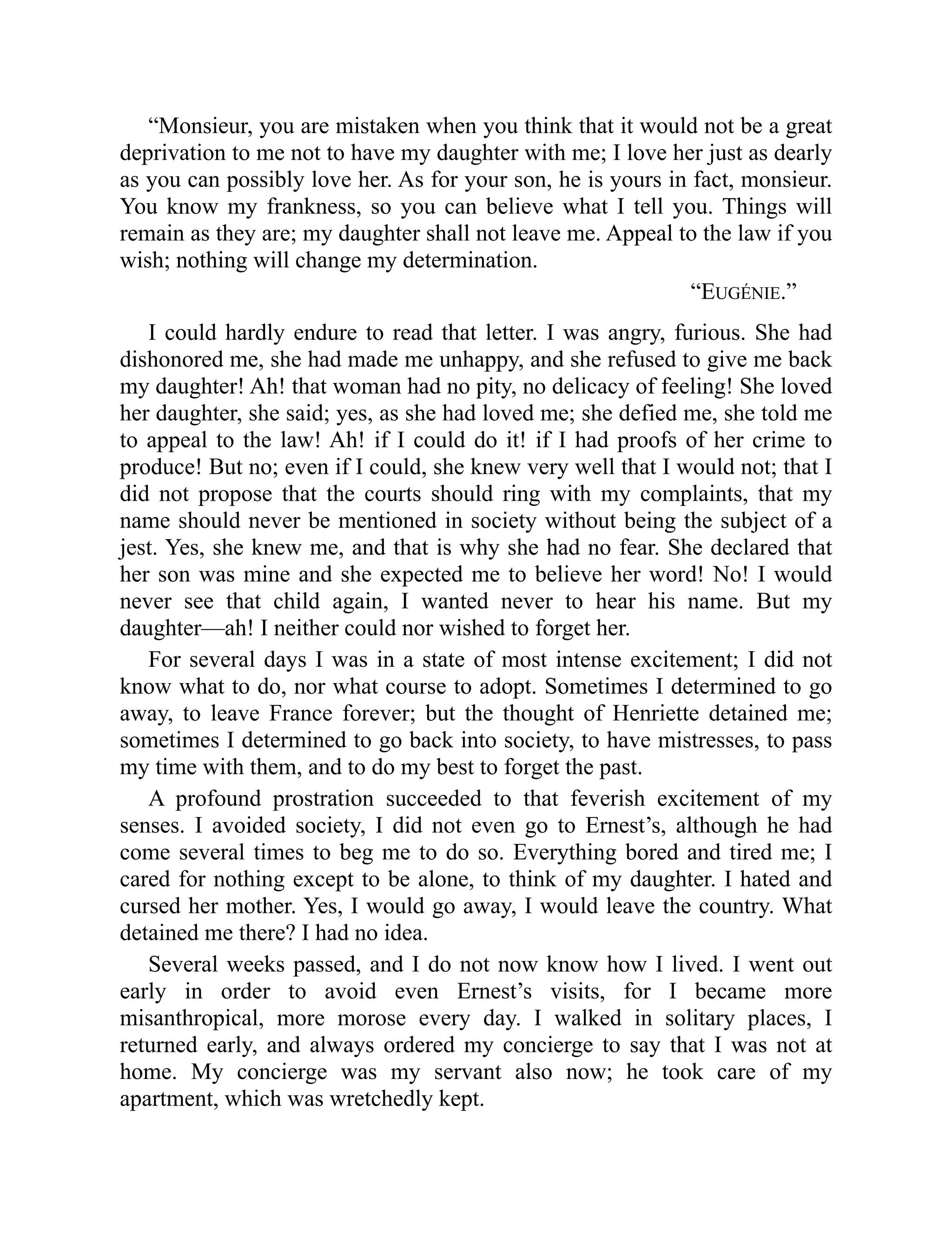 “Monsieur, you are mistaken when you think that it would not be a great
deprivation to me not to have my daughter with me; I love her just as dearly
as you can possibly love her. As for your son, he is yours in fact, monsieur.
You know my frankness, so you can believe what I tell you. Things will
remain as they are; my daughter shall not leave me. Appeal to the law if you
wish; nothing will change my determination.
“EUGÉNIE.”
I could hardly endure to read that letter. I was angry, furious. She had
dishonored me, she had made me unhappy, and she refused to give me back
my daughter! Ah! that woman had no pity, no delicacy of feeling! She loved
her daughter, she said; yes, as she had loved me; she defied me, she told me
to appeal to the law! Ah! if I could do it! if I had proofs of her crime to
produce! But no; even if I could, she knew very well that I would not; that I
did not propose that the courts should ring with my complaints, that my
name should never be mentioned in society without being the subject of a
jest. Yes, she knew me, and that is why she had no fear. She declared that
her son was mine and she expected me to believe her word! No! I would
never see that child again, I wanted never to hear his name. But my
daughter—ah! I neither could nor wished to forget her.
For several days I was in a state of most intense excitement; I did not
know what to do, nor what course to adopt. Sometimes I determined to go
away, to leave France forever; but the thought of Henriette detained me;
sometimes I determined to go back into society, to have mistresses, to pass
my time with them, and to do my best to forget the past.
A profound prostration succeeded to that feverish excitement of my
senses. I avoided society, I did not even go to Ernest’s, although he had
come several times to beg me to do so. Everything bored and tired me; I
cared for nothing except to be alone, to think of my daughter. I hated and
cursed her mother. Yes, I would go away, I would leave the country. What
detained me there? I had no idea.
Several weeks passed, and I do not now know how I lived. I went out
early in order to avoid even Ernest’s visits, for I became more
misanthropical, more morose every day. I walked in solitary places, I
returned early, and always ordered my concierge to say that I was not at
home. My concierge was my servant also now; he took care of my
apartment, which was wretchedly kept.
 