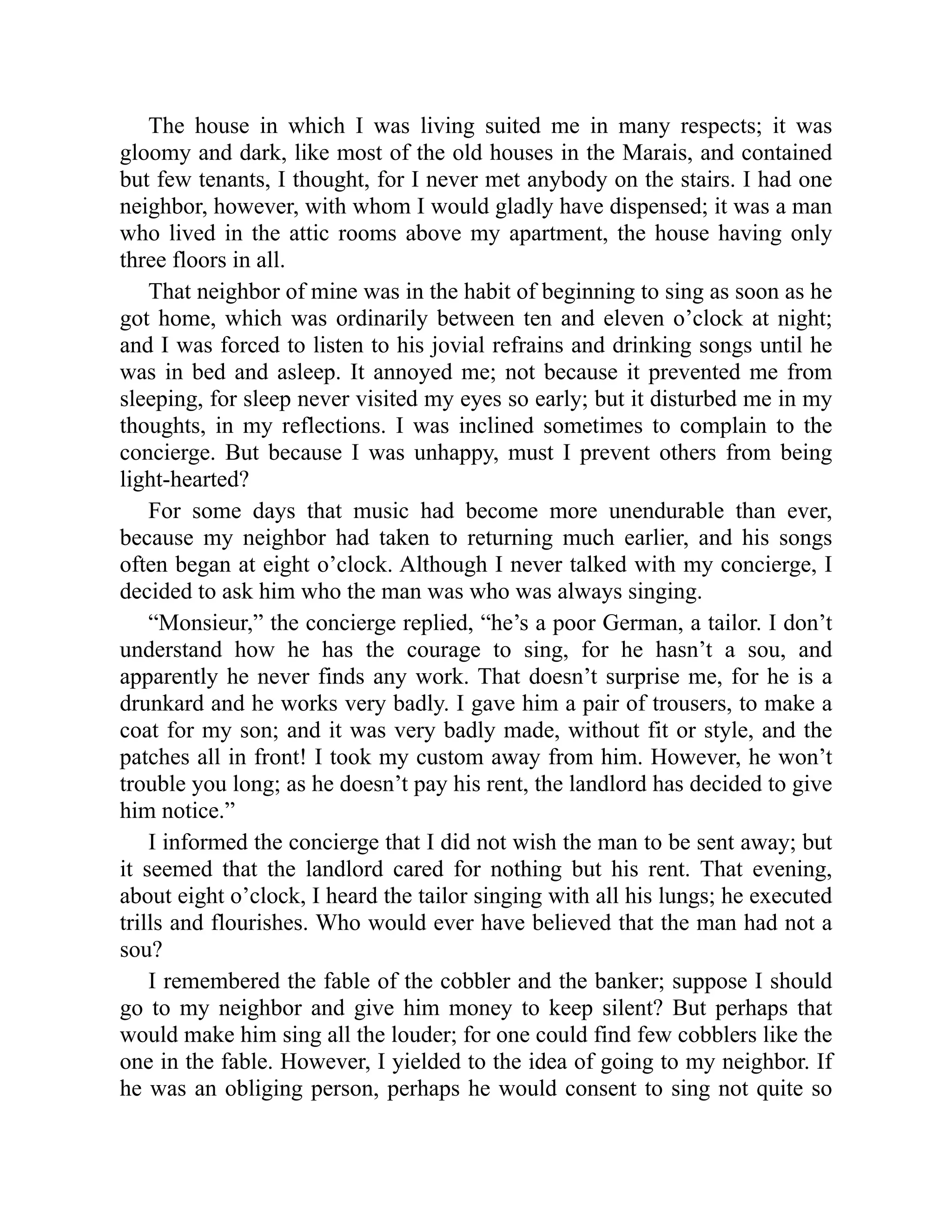 The house in which I was living suited me in many respects; it was
gloomy and dark, like most of the old houses in the Marais, and contained
but few tenants, I thought, for I never met anybody on the stairs. I had one
neighbor, however, with whom I would gladly have dispensed; it was a man
who lived in the attic rooms above my apartment, the house having only
three floors in all.
That neighbor of mine was in the habit of beginning to sing as soon as he
got home, which was ordinarily between ten and eleven o’clock at night;
and I was forced to listen to his jovial refrains and drinking songs until he
was in bed and asleep. It annoyed me; not because it prevented me from
sleeping, for sleep never visited my eyes so early; but it disturbed me in my
thoughts, in my reflections. I was inclined sometimes to complain to the
concierge. But because I was unhappy, must I prevent others from being
light-hearted?
For some days that music had become more unendurable than ever,
because my neighbor had taken to returning much earlier, and his songs
often began at eight o’clock. Although I never talked with my concierge, I
decided to ask him who the man was who was always singing.
“Monsieur,” the concierge replied, “he’s a poor German, a tailor. I don’t
understand how he has the courage to sing, for he hasn’t a sou, and
apparently he never finds any work. That doesn’t surprise me, for he is a
drunkard and he works very badly. I gave him a pair of trousers, to make a
coat for my son; and it was very badly made, without fit or style, and the
patches all in front! I took my custom away from him. However, he won’t
trouble you long; as he doesn’t pay his rent, the landlord has decided to give
him notice.”
I informed the concierge that I did not wish the man to be sent away; but
it seemed that the landlord cared for nothing but his rent. That evening,
about eight o’clock, I heard the tailor singing with all his lungs; he executed
trills and flourishes. Who would ever have believed that the man had not a
sou?
I remembered the fable of the cobbler and the banker; suppose I should
go to my neighbor and give him money to keep silent? But perhaps that
would make him sing all the louder; for one could find few cobblers like the
one in the fable. However, I yielded to the idea of going to my neighbor. If
he was an obliging person, perhaps he would consent to sing not quite so
 