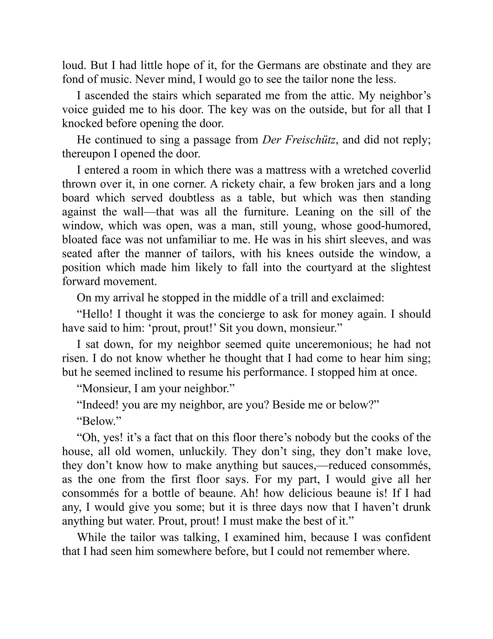 loud. But I had little hope of it, for the Germans are obstinate and they are
fond of music. Never mind, I would go to see the tailor none the less.
I ascended the stairs which separated me from the attic. My neighbor’s
voice guided me to his door. The key was on the outside, but for all that I
knocked before opening the door.
He continued to sing a passage from Der Freischütz, and did not reply;
thereupon I opened the door.
I entered a room in which there was a mattress with a wretched coverlid
thrown over it, in one corner. A rickety chair, a few broken jars and a long
board which served doubtless as a table, but which was then standing
against the wall—that was all the furniture. Leaning on the sill of the
window, which was open, was a man, still young, whose good-humored,
bloated face was not unfamiliar to me. He was in his shirt sleeves, and was
seated after the manner of tailors, with his knees outside the window, a
position which made him likely to fall into the courtyard at the slightest
forward movement.
On my arrival he stopped in the middle of a trill and exclaimed:
“Hello! I thought it was the concierge to ask for money again. I should
have said to him: ‘prout, prout!’ Sit you down, monsieur.”
I sat down, for my neighbor seemed quite unceremonious; he had not
risen. I do not know whether he thought that I had come to hear him sing;
but he seemed inclined to resume his performance. I stopped him at once.
“Monsieur, I am your neighbor.”
“Indeed! you are my neighbor, are you? Beside me or below?”
“Below.”
“Oh, yes! it’s a fact that on this floor there’s nobody but the cooks of the
house, all old women, unluckily. They don’t sing, they don’t make love,
they don’t know how to make anything but sauces,—reduced consommés,
as the one from the first floor says. For my part, I would give all her
consommés for a bottle of beaune. Ah! how delicious beaune is! If I had
any, I would give you some; but it is three days now that I haven’t drunk
anything but water. Prout, prout! I must make the best of it.”
While the tailor was talking, I examined him, because I was confident
that I had seen him somewhere before, but I could not remember where.
 