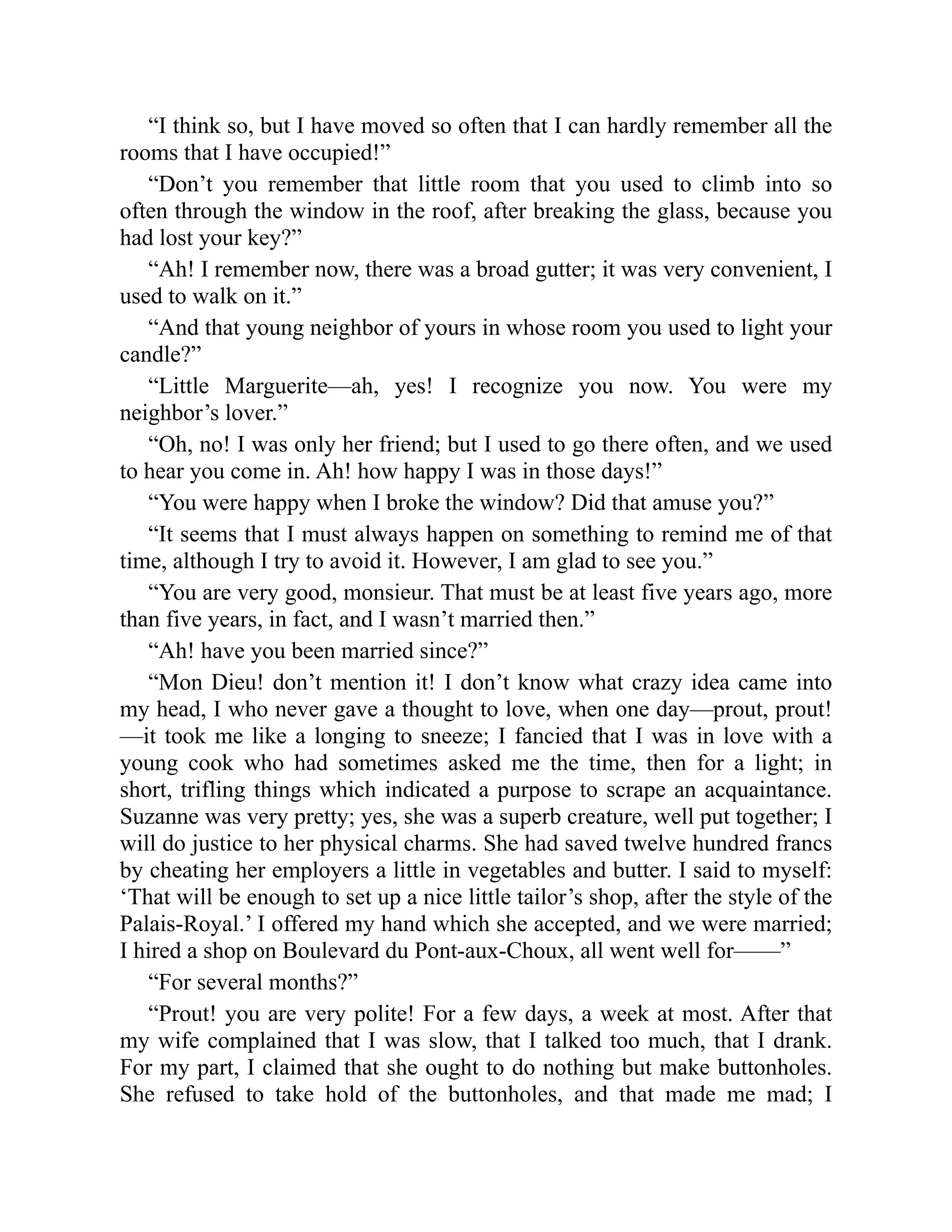 “I think so, but I have moved so often that I can hardly remember all the
rooms that I have occupied!”
“Don’t you remember that little room that you used to climb into so
often through the window in the roof, after breaking the glass, because you
had lost your key?”
“Ah! I remember now, there was a broad gutter; it was very convenient, I
used to walk on it.”
“And that young neighbor of yours in whose room you used to light your
candle?”
“Little Marguerite—ah, yes! I recognize you now. You were my
neighbor’s lover.”
“Oh, no! I was only her friend; but I used to go there often, and we used
to hear you come in. Ah! how happy I was in those days!”
“You were happy when I broke the window? Did that amuse you?”
“It seems that I must always happen on something to remind me of that
time, although I try to avoid it. However, I am glad to see you.”
“You are very good, monsieur. That must be at least five years ago, more
than five years, in fact, and I wasn’t married then.”
“Ah! have you been married since?”
“Mon Dieu! don’t mention it! I don’t know what crazy idea came into
my head, I who never gave a thought to love, when one day—prout, prout!
—it took me like a longing to sneeze; I fancied that I was in love with a
young cook who had sometimes asked me the time, then for a light; in
short, trifling things which indicated a purpose to scrape an acquaintance.
Suzanne was very pretty; yes, she was a superb creature, well put together; I
will do justice to her physical charms. She had saved twelve hundred francs
by cheating her employers a little in vegetables and butter. I said to myself:
‘That will be enough to set up a nice little tailor’s shop, after the style of the
Palais-Royal.’ I offered my hand which she accepted, and we were married;
I hired a shop on Boulevard du Pont-aux-Choux, all went well for——”
“For several months?”
“Prout! you are very polite! For a few days, a week at most. After that
my wife complained that I was slow, that I talked too much, that I drank.
For my part, I claimed that she ought to do nothing but make buttonholes.
She refused to take hold of the buttonholes, and that made me mad; I
 