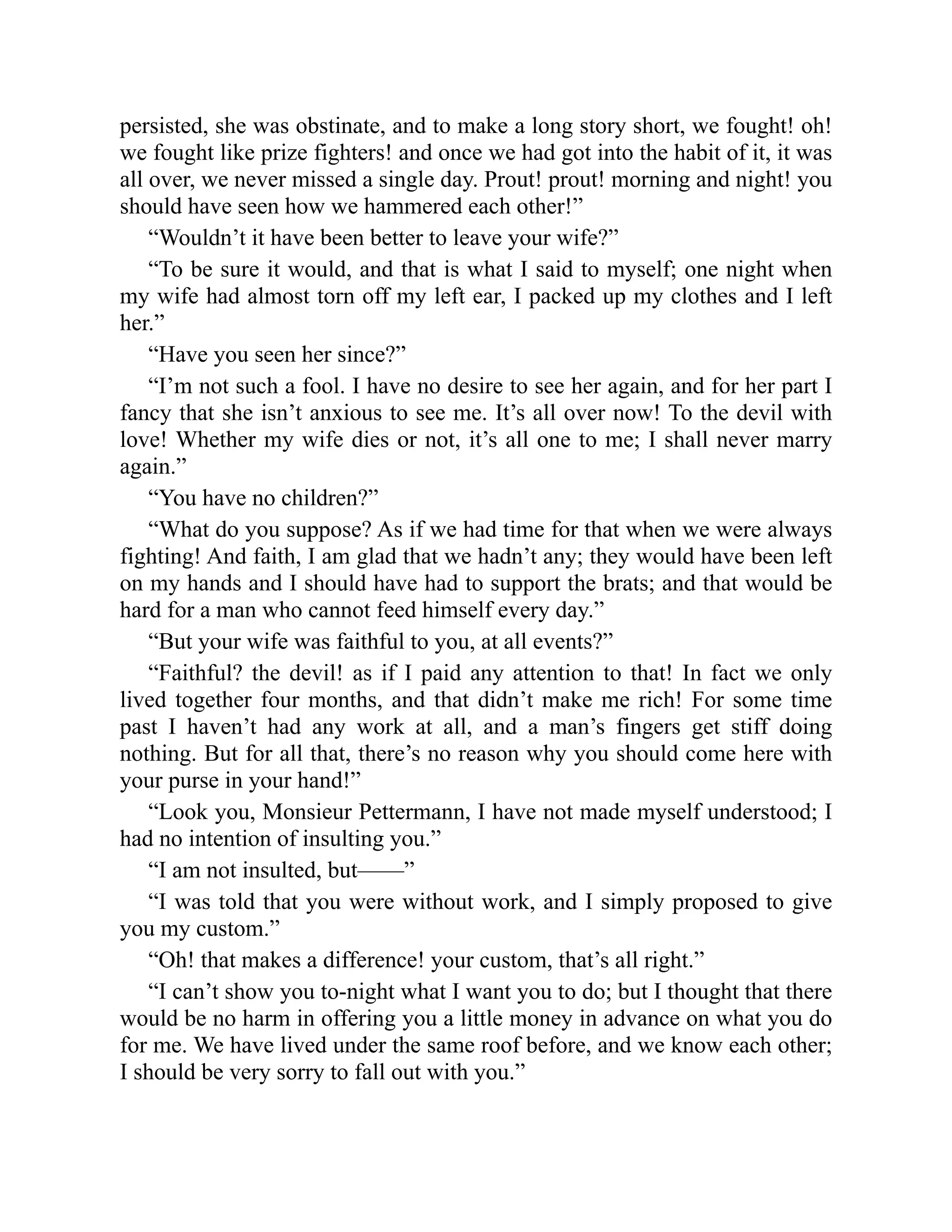 persisted, she was obstinate, and to make a long story short, we fought! oh!
we fought like prize fighters! and once we had got into the habit of it, it was
all over, we never missed a single day. Prout! prout! morning and night! you
should have seen how we hammered each other!”
“Wouldn’t it have been better to leave your wife?”
“To be sure it would, and that is what I said to myself; one night when
my wife had almost torn off my left ear, I packed up my clothes and I left
her.”
“Have you seen her since?”
“I’m not such a fool. I have no desire to see her again, and for her part I
fancy that she isn’t anxious to see me. It’s all over now! To the devil with
love! Whether my wife dies or not, it’s all one to me; I shall never marry
again.”
“You have no children?”
“What do you suppose? As if we had time for that when we were always
fighting! And faith, I am glad that we hadn’t any; they would have been left
on my hands and I should have had to support the brats; and that would be
hard for a man who cannot feed himself every day.”
“But your wife was faithful to you, at all events?”
“Faithful? the devil! as if I paid any attention to that! In fact we only
lived together four months, and that didn’t make me rich! For some time
past I haven’t had any work at all, and a man’s fingers get stiff doing
nothing. But for all that, there’s no reason why you should come here with
your purse in your hand!”
“Look you, Monsieur Pettermann, I have not made myself understood; I
had no intention of insulting you.”
“I am not insulted, but——”
“I was told that you were without work, and I simply proposed to give
you my custom.”
“Oh! that makes a difference! your custom, that’s all right.”
“I can’t show you to-night what I want you to do; but I thought that there
would be no harm in offering you a little money in advance on what you do
for me. We have lived under the same roof before, and we know each other;
I should be very sorry to fall out with you.”
 