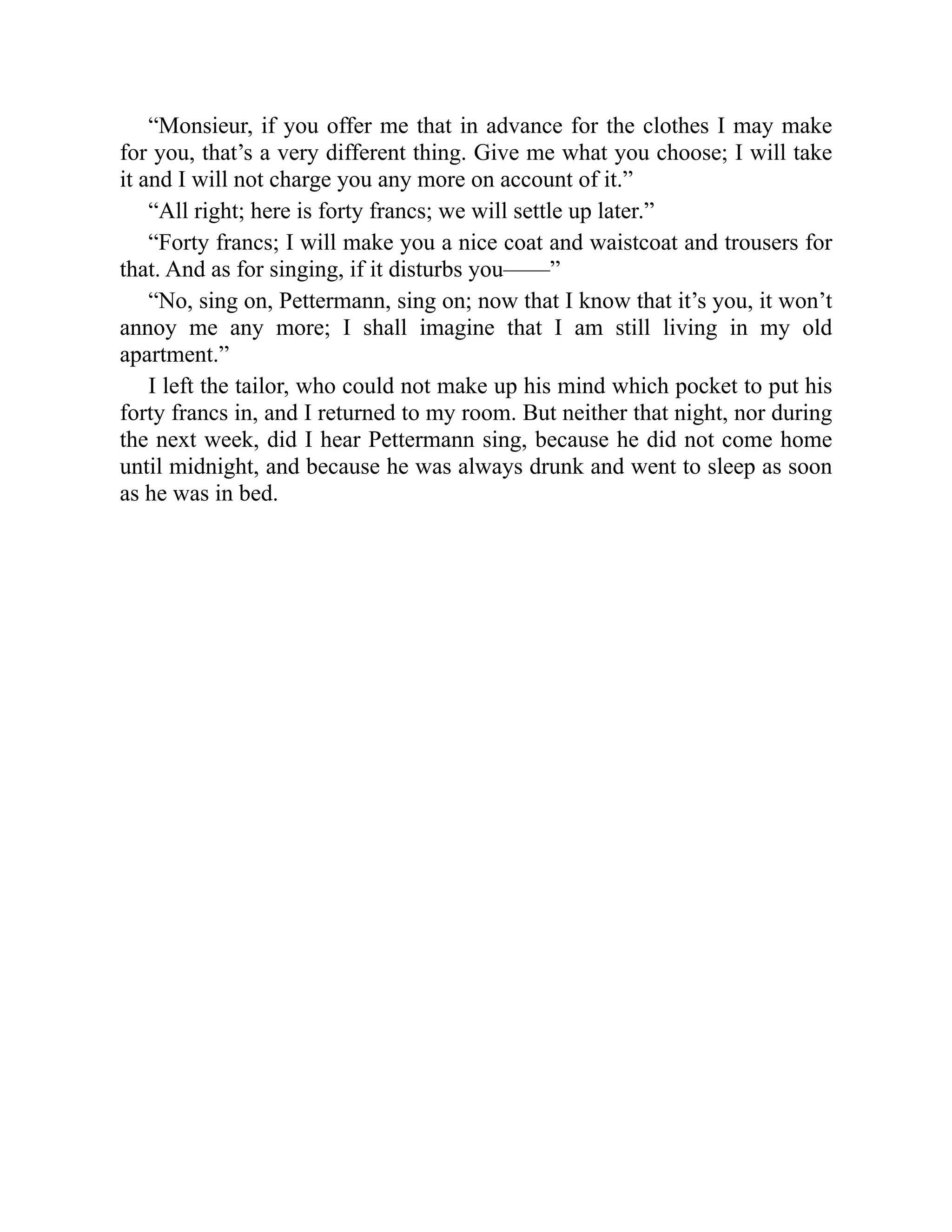 “Monsieur, if you offer me that in advance for the clothes I may make
for you, that’s a very different thing. Give me what you choose; I will take
it and I will not charge you any more on account of it.”
“All right; here is forty francs; we will settle up later.”
“Forty francs; I will make you a nice coat and waistcoat and trousers for
that. And as for singing, if it disturbs you——”
“No, sing on, Pettermann, sing on; now that I know that it’s you, it won’t
annoy me any more; I shall imagine that I am still living in my old
apartment.”
I left the tailor, who could not make up his mind which pocket to put his
forty francs in, and I returned to my room. But neither that night, nor during
the next week, did I hear Pettermann sing, because he did not come home
until midnight, and because he was always drunk and went to sleep as soon
as he was in bed.
 