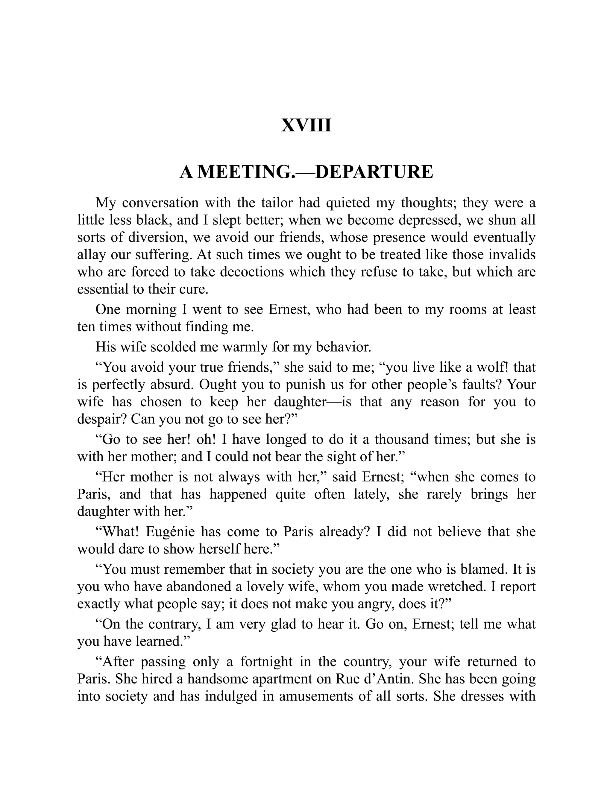 XVIII
A MEETING.—DEPARTURE
My conversation with the tailor had quieted my thoughts; they were a
little less black, and I slept better; when we become depressed, we shun all
sorts of diversion, we avoid our friends, whose presence would eventually
allay our suffering. At such times we ought to be treated like those invalids
who are forced to take decoctions which they refuse to take, but which are
essential to their cure.
One morning I went to see Ernest, who had been to my rooms at least
ten times without finding me.
His wife scolded me warmly for my behavior.
“You avoid your true friends,” she said to me; “you live like a wolf! that
is perfectly absurd. Ought you to punish us for other people’s faults? Your
wife has chosen to keep her daughter—is that any reason for you to
despair? Can you not go to see her?”
“Go to see her! oh! I have longed to do it a thousand times; but she is
with her mother; and I could not bear the sight of her.”
“Her mother is not always with her,” said Ernest; “when she comes to
Paris, and that has happened quite often lately, she rarely brings her
daughter with her.”
“What! Eugénie has come to Paris already? I did not believe that she
would dare to show herself here.”
“You must remember that in society you are the one who is blamed. It is
you who have abandoned a lovely wife, whom you made wretched. I report
exactly what people say; it does not make you angry, does it?”
“On the contrary, I am very glad to hear it. Go on, Ernest; tell me what
you have learned.”
“After passing only a fortnight in the country, your wife returned to
Paris. She hired a handsome apartment on Rue d’Antin. She has been going
into society and has indulged in amusements of all sorts. She dresses with
 