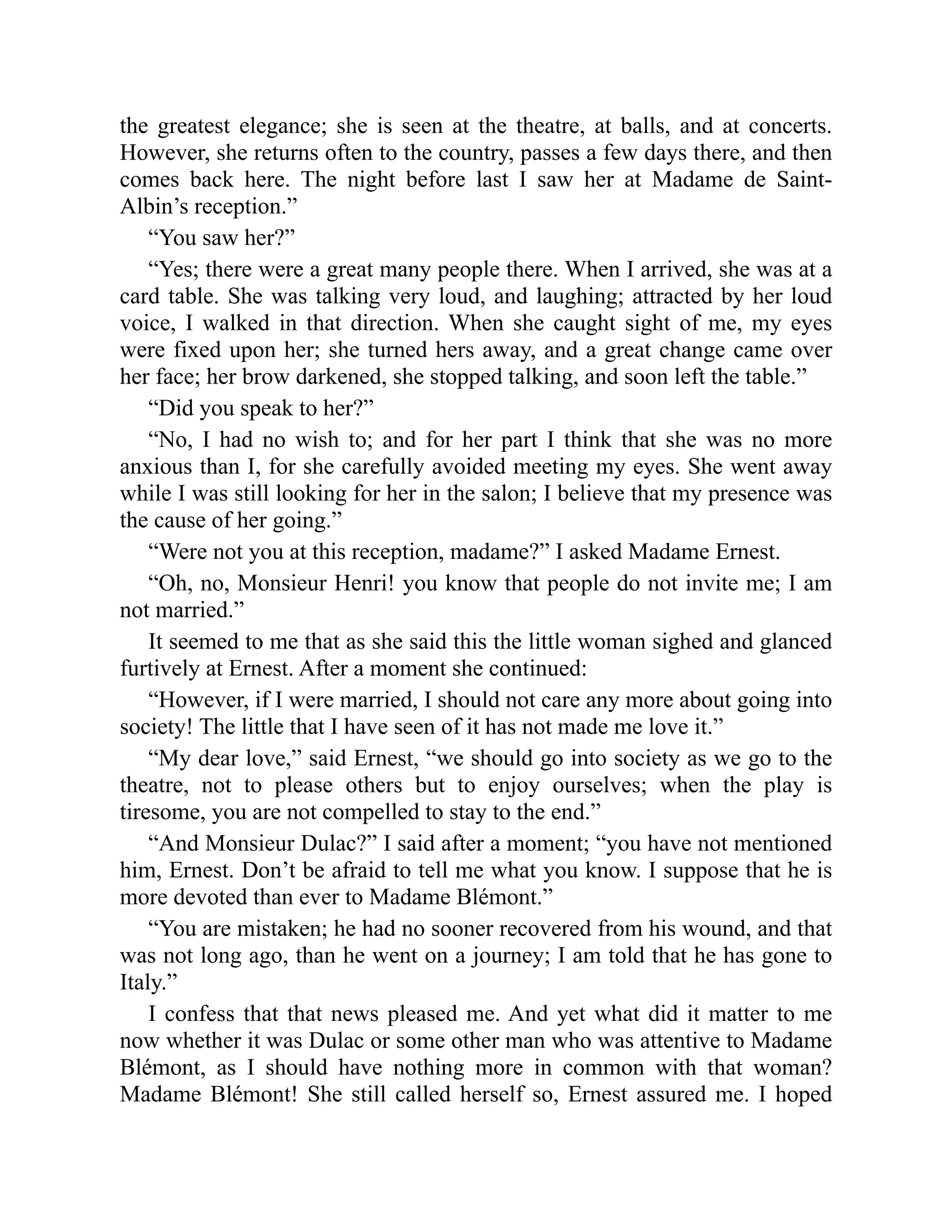 the greatest elegance; she is seen at the theatre, at balls, and at concerts.
However, she returns often to the country, passes a few days there, and then
comes back here. The night before last I saw her at Madame de Saint-
Albin’s reception.”
“You saw her?”
“Yes; there were a great many people there. When I arrived, she was at a
card table. She was talking very loud, and laughing; attracted by her loud
voice, I walked in that direction. When she caught sight of me, my eyes
were fixed upon her; she turned hers away, and a great change came over
her face; her brow darkened, she stopped talking, and soon left the table.”
“Did you speak to her?”
“No, I had no wish to; and for her part I think that she was no more
anxious than I, for she carefully avoided meeting my eyes. She went away
while I was still looking for her in the salon; I believe that my presence was
the cause of her going.”
“Were not you at this reception, madame?” I asked Madame Ernest.
“Oh, no, Monsieur Henri! you know that people do not invite me; I am
not married.”
It seemed to me that as she said this the little woman sighed and glanced
furtively at Ernest. After a moment she continued:
“However, if I were married, I should not care any more about going into
society! The little that I have seen of it has not made me love it.”
“My dear love,” said Ernest, “we should go into society as we go to the
theatre, not to please others but to enjoy ourselves; when the play is
tiresome, you are not compelled to stay to the end.”
“And Monsieur Dulac?” I said after a moment; “you have not mentioned
him, Ernest. Don’t be afraid to tell me what you know. I suppose that he is
more devoted than ever to Madame Blémont.”
“You are mistaken; he had no sooner recovered from his wound, and that
was not long ago, than he went on a journey; I am told that he has gone to
Italy.”
I confess that that news pleased me. And yet what did it matter to me
now whether it was Dulac or some other man who was attentive to Madame
Blémont, as I should have nothing more in common with that woman?
Madame Blémont! She still called herself so, Ernest assured me. I hoped
 