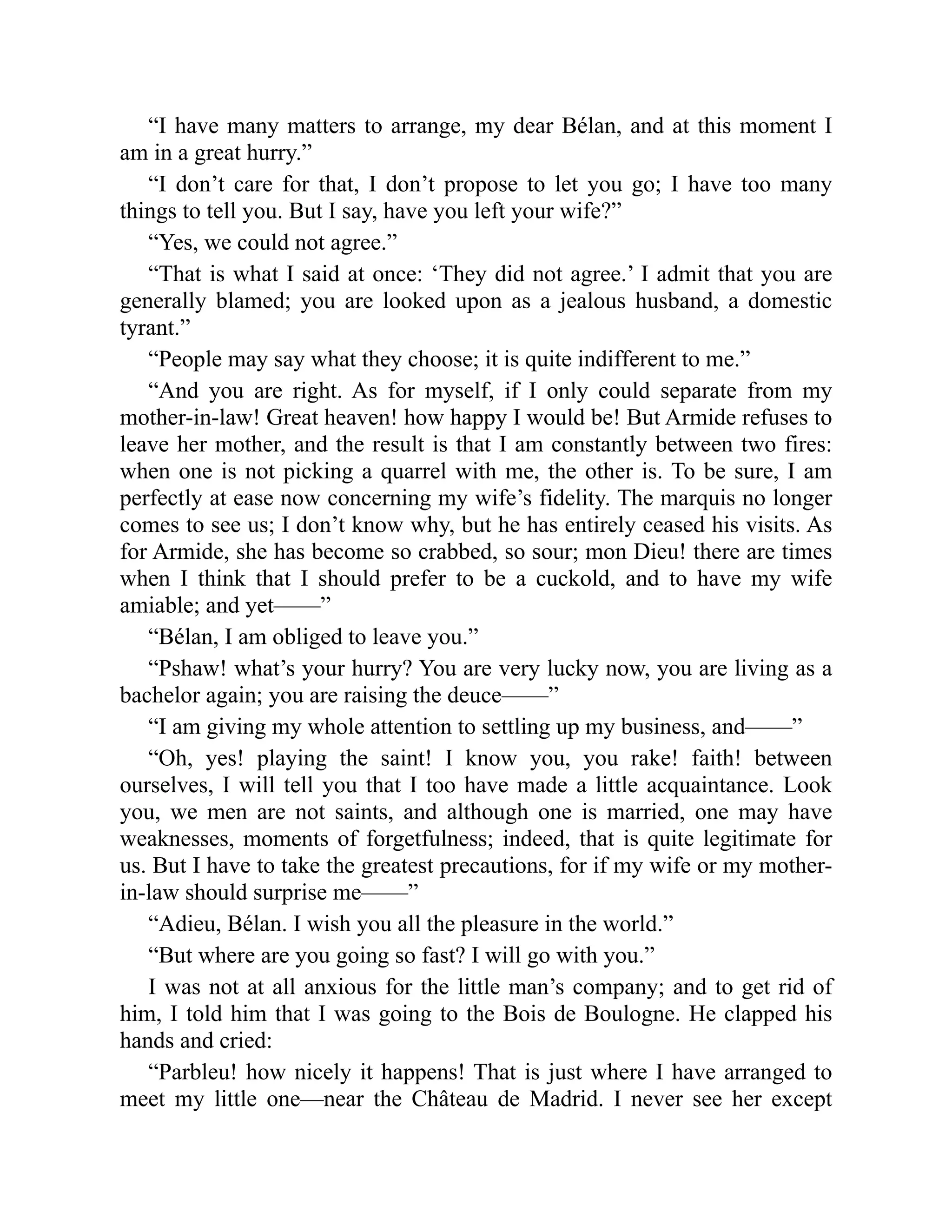 “I have many matters to arrange, my dear Bélan, and at this moment I
am in a great hurry.”
“I don’t care for that, I don’t propose to let you go; I have too many
things to tell you. But I say, have you left your wife?”
“Yes, we could not agree.”
“That is what I said at once: ‘They did not agree.’ I admit that you are
generally blamed; you are looked upon as a jealous husband, a domestic
tyrant.”
“People may say what they choose; it is quite indifferent to me.”
“And you are right. As for myself, if I only could separate from my
mother-in-law! Great heaven! how happy I would be! But Armide refuses to
leave her mother, and the result is that I am constantly between two fires:
when one is not picking a quarrel with me, the other is. To be sure, I am
perfectly at ease now concerning my wife’s fidelity. The marquis no longer
comes to see us; I don’t know why, but he has entirely ceased his visits. As
for Armide, she has become so crabbed, so sour; mon Dieu! there are times
when I think that I should prefer to be a cuckold, and to have my wife
amiable; and yet——”
“Bélan, I am obliged to leave you.”
“Pshaw! what’s your hurry? You are very lucky now, you are living as a
bachelor again; you are raising the deuce——”
“I am giving my whole attention to settling up my business, and——”
“Oh, yes! playing the saint! I know you, you rake! faith! between
ourselves, I will tell you that I too have made a little acquaintance. Look
you, we men are not saints, and although one is married, one may have
weaknesses, moments of forgetfulness; indeed, that is quite legitimate for
us. But I have to take the greatest precautions, for if my wife or my mother-
in-law should surprise me——”
“Adieu, Bélan. I wish you all the pleasure in the world.”
“But where are you going so fast? I will go with you.”
I was not at all anxious for the little man’s company; and to get rid of
him, I told him that I was going to the Bois de Boulogne. He clapped his
hands and cried:
“Parbleu! how nicely it happens! That is just where I have arranged to
meet my little one—near the Château de Madrid. I never see her except
 