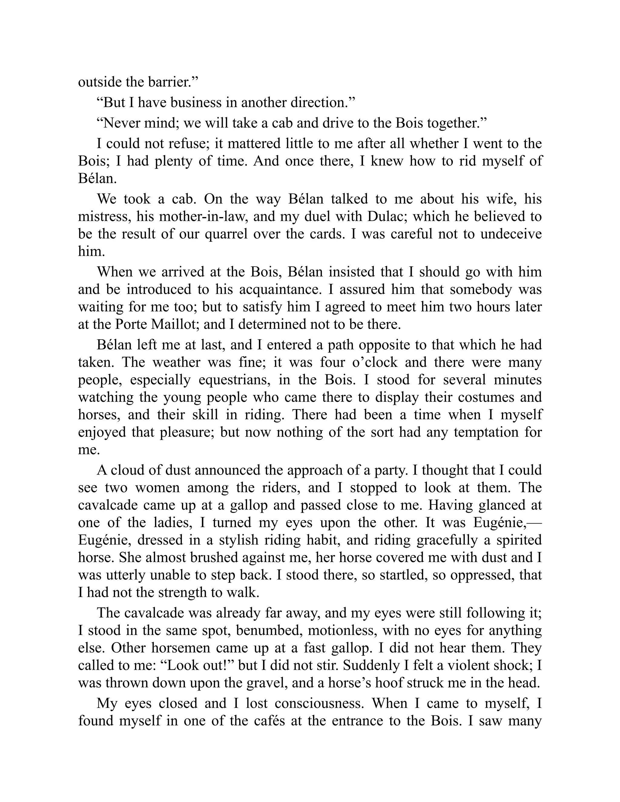 outside the barrier.”
“But I have business in another direction.”
“Never mind; we will take a cab and drive to the Bois together.”
I could not refuse; it mattered little to me after all whether I went to the
Bois; I had plenty of time. And once there, I knew how to rid myself of
Bélan.
We took a cab. On the way Bélan talked to me about his wife, his
mistress, his mother-in-law, and my duel with Dulac; which he believed to
be the result of our quarrel over the cards. I was careful not to undeceive
him.
When we arrived at the Bois, Bélan insisted that I should go with him
and be introduced to his acquaintance. I assured him that somebody was
waiting for me too; but to satisfy him I agreed to meet him two hours later
at the Porte Maillot; and I determined not to be there.
Bélan left me at last, and I entered a path opposite to that which he had
taken. The weather was fine; it was four o’clock and there were many
people, especially equestrians, in the Bois. I stood for several minutes
watching the young people who came there to display their costumes and
horses, and their skill in riding. There had been a time when I myself
enjoyed that pleasure; but now nothing of the sort had any temptation for
me.
A cloud of dust announced the approach of a party. I thought that I could
see two women among the riders, and I stopped to look at them. The
cavalcade came up at a gallop and passed close to me. Having glanced at
one of the ladies, I turned my eyes upon the other. It was Eugénie,—
Eugénie, dressed in a stylish riding habit, and riding gracefully a spirited
horse. She almost brushed against me, her horse covered me with dust and I
was utterly unable to step back. I stood there, so startled, so oppressed, that
I had not the strength to walk.
The cavalcade was already far away, and my eyes were still following it;
I stood in the same spot, benumbed, motionless, with no eyes for anything
else. Other horsemen came up at a fast gallop. I did not hear them. They
called to me: “Look out!” but I did not stir. Suddenly I felt a violent shock; I
was thrown down upon the gravel, and a horse’s hoof struck me in the head.
My eyes closed and I lost consciousness. When I came to myself, I
found myself in one of the cafés at the entrance to the Bois. I saw many
 