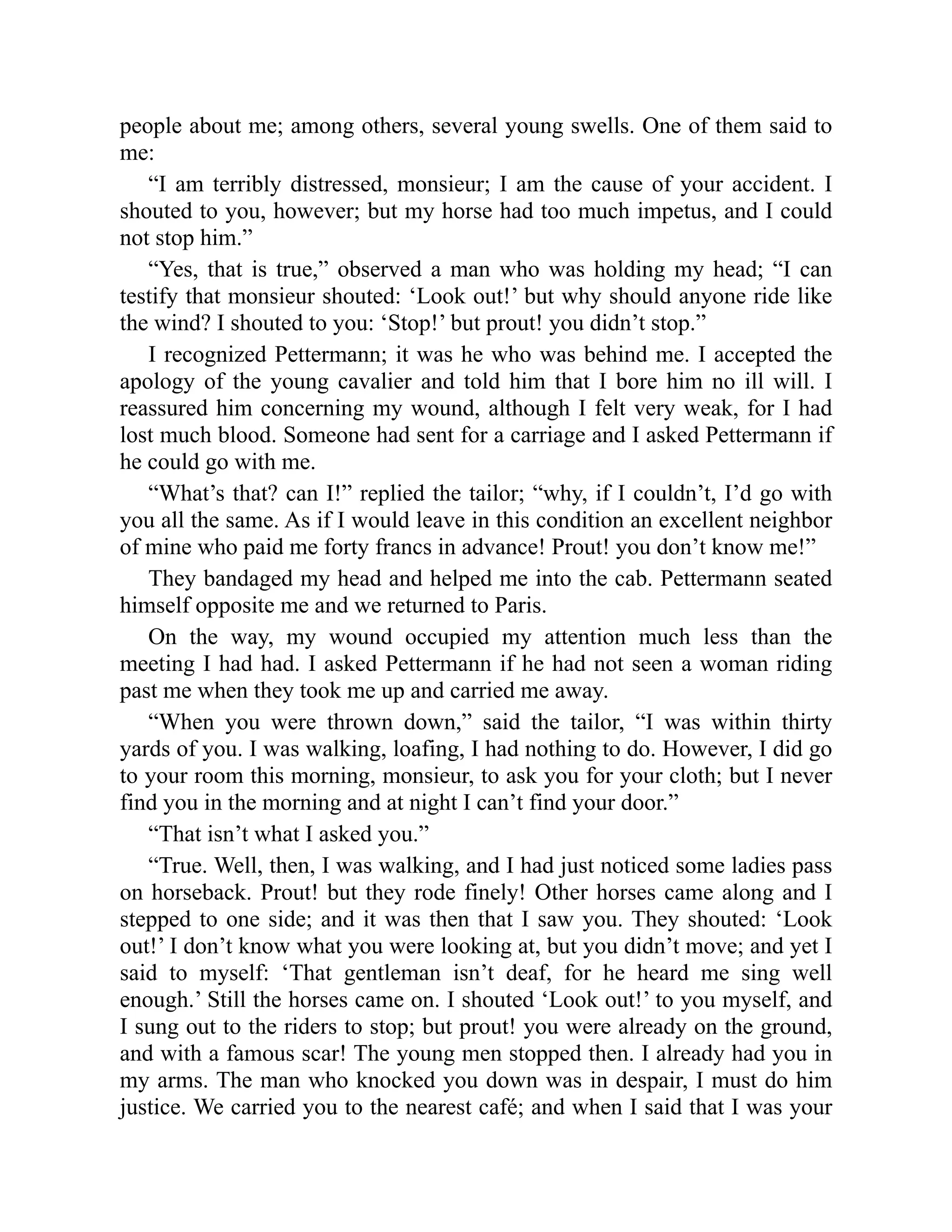 people about me; among others, several young swells. One of them said to
me:
“I am terribly distressed, monsieur; I am the cause of your accident. I
shouted to you, however; but my horse had too much impetus, and I could
not stop him.”
“Yes, that is true,” observed a man who was holding my head; “I can
testify that monsieur shouted: ‘Look out!’ but why should anyone ride like
the wind? I shouted to you: ‘Stop!’ but prout! you didn’t stop.”
I recognized Pettermann; it was he who was behind me. I accepted the
apology of the young cavalier and told him that I bore him no ill will. I
reassured him concerning my wound, although I felt very weak, for I had
lost much blood. Someone had sent for a carriage and I asked Pettermann if
he could go with me.
“What’s that? can I!” replied the tailor; “why, if I couldn’t, I’d go with
you all the same. As if I would leave in this condition an excellent neighbor
of mine who paid me forty francs in advance! Prout! you don’t know me!”
They bandaged my head and helped me into the cab. Pettermann seated
himself opposite me and we returned to Paris.
On the way, my wound occupied my attention much less than the
meeting I had had. I asked Pettermann if he had not seen a woman riding
past me when they took me up and carried me away.
“When you were thrown down,” said the tailor, “I was within thirty
yards of you. I was walking, loafing, I had nothing to do. However, I did go
to your room this morning, monsieur, to ask you for your cloth; but I never
find you in the morning and at night I can’t find your door.”
“That isn’t what I asked you.”
“True. Well, then, I was walking, and I had just noticed some ladies pass
on horseback. Prout! but they rode finely! Other horses came along and I
stepped to one side; and it was then that I saw you. They shouted: ‘Look
out!’ I don’t know what you were looking at, but you didn’t move; and yet I
said to myself: ‘That gentleman isn’t deaf, for he heard me sing well
enough.’ Still the horses came on. I shouted ‘Look out!’ to you myself, and
I sung out to the riders to stop; but prout! you were already on the ground,
and with a famous scar! The young men stopped then. I already had you in
my arms. The man who knocked you down was in despair, I must do him
justice. We carried you to the nearest café; and when I said that I was your
 