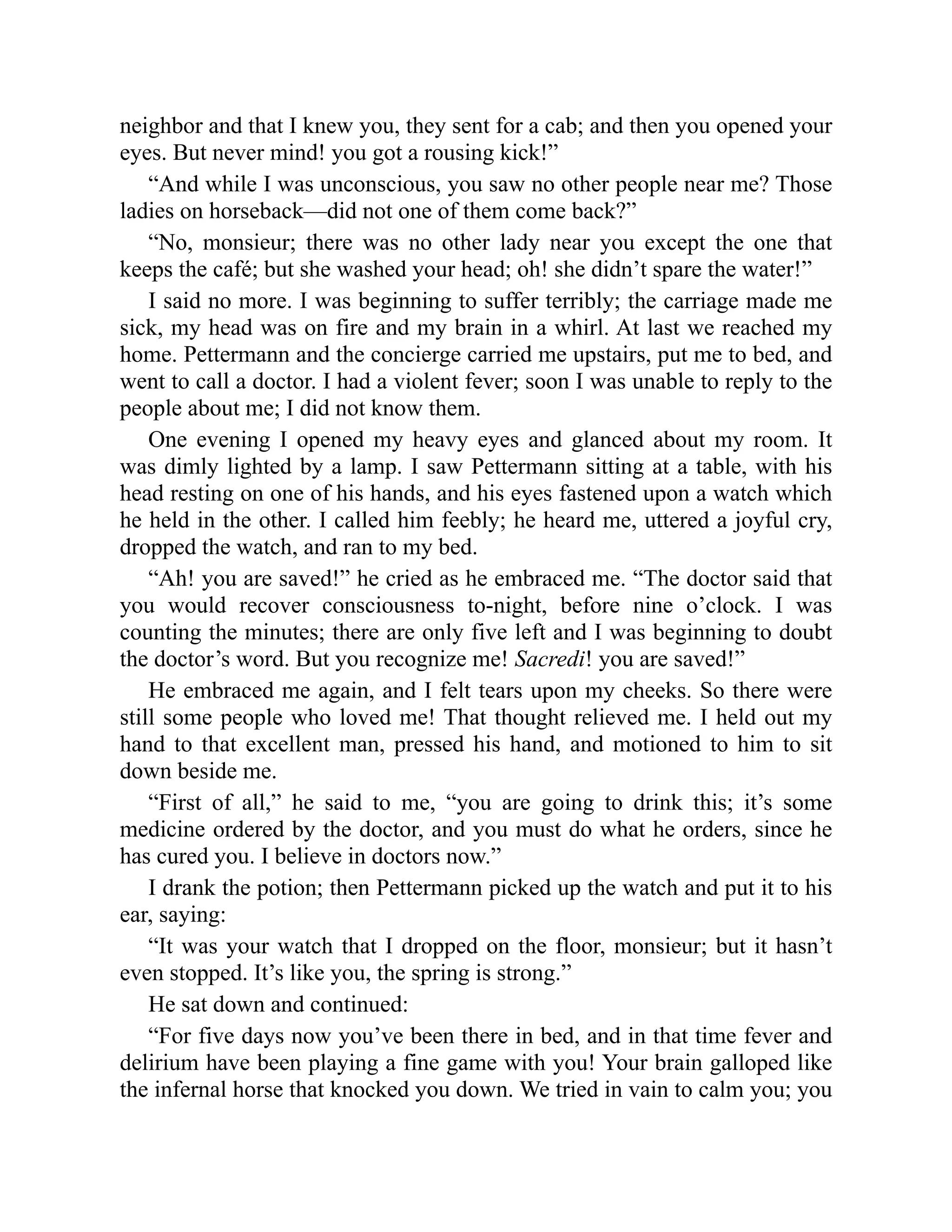 neighbor and that I knew you, they sent for a cab; and then you opened your
eyes. But never mind! you got a rousing kick!”
“And while I was unconscious, you saw no other people near me? Those
ladies on horseback—did not one of them come back?”
“No, monsieur; there was no other lady near you except the one that
keeps the café; but she washed your head; oh! she didn’t spare the water!”
I said no more. I was beginning to suffer terribly; the carriage made me
sick, my head was on fire and my brain in a whirl. At last we reached my
home. Pettermann and the concierge carried me upstairs, put me to bed, and
went to call a doctor. I had a violent fever; soon I was unable to reply to the
people about me; I did not know them.
One evening I opened my heavy eyes and glanced about my room. It
was dimly lighted by a lamp. I saw Pettermann sitting at a table, with his
head resting on one of his hands, and his eyes fastened upon a watch which
he held in the other. I called him feebly; he heard me, uttered a joyful cry,
dropped the watch, and ran to my bed.
“Ah! you are saved!” he cried as he embraced me. “The doctor said that
you would recover consciousness to-night, before nine o’clock. I was
counting the minutes; there are only five left and I was beginning to doubt
the doctor’s word. But you recognize me! Sacredi! you are saved!”
He embraced me again, and I felt tears upon my cheeks. So there were
still some people who loved me! That thought relieved me. I held out my
hand to that excellent man, pressed his hand, and motioned to him to sit
down beside me.
“First of all,” he said to me, “you are going to drink this; it’s some
medicine ordered by the doctor, and you must do what he orders, since he
has cured you. I believe in doctors now.”
I drank the potion; then Pettermann picked up the watch and put it to his
ear, saying:
“It was your watch that I dropped on the floor, monsieur; but it hasn’t
even stopped. It’s like you, the spring is strong.”
He sat down and continued:
“For five days now you’ve been there in bed, and in that time fever and
delirium have been playing a fine game with you! Your brain galloped like
the infernal horse that knocked you down. We tried in vain to calm you; you
 