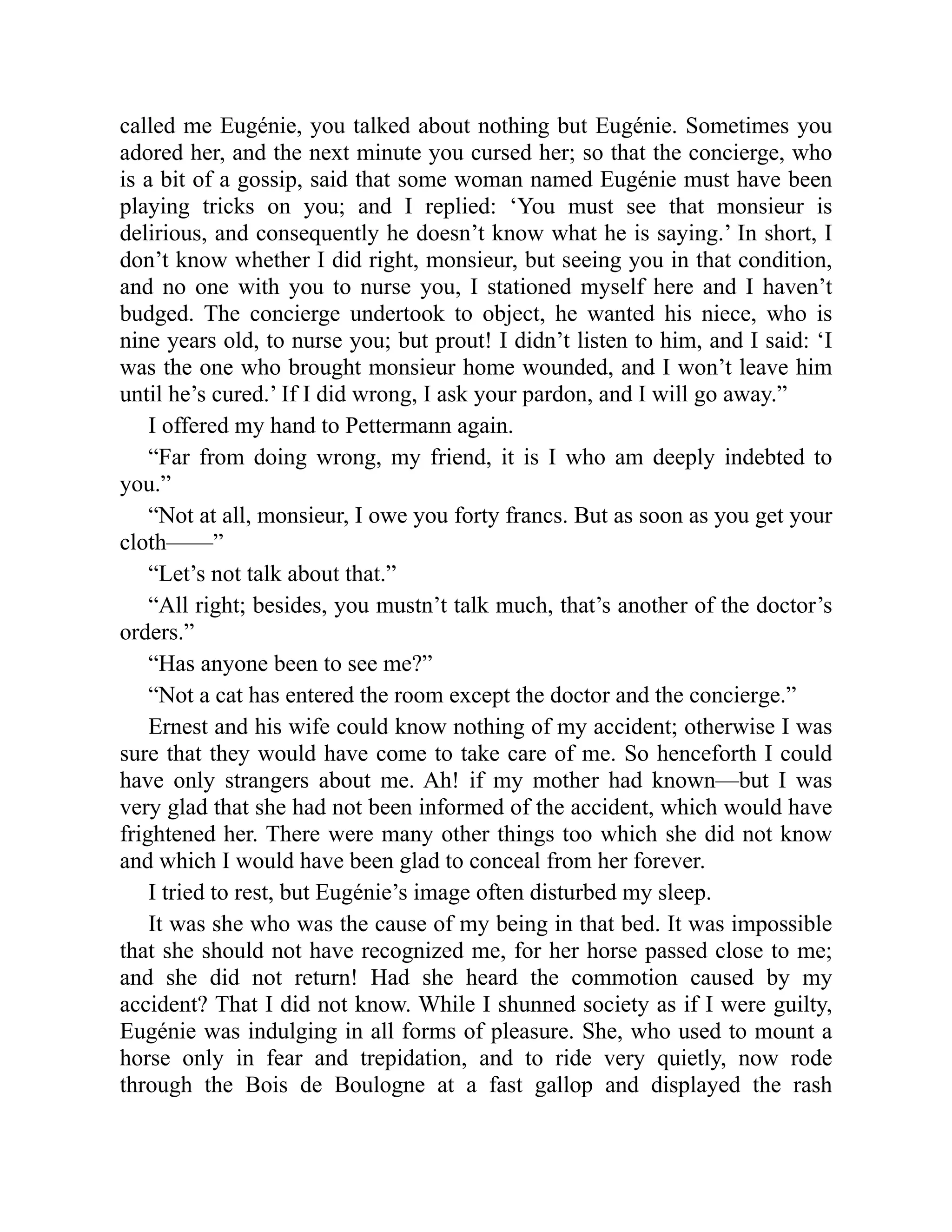 called me Eugénie, you talked about nothing but Eugénie. Sometimes you
adored her, and the next minute you cursed her; so that the concierge, who
is a bit of a gossip, said that some woman named Eugénie must have been
playing tricks on you; and I replied: ‘You must see that monsieur is
delirious, and consequently he doesn’t know what he is saying.’ In short, I
don’t know whether I did right, monsieur, but seeing you in that condition,
and no one with you to nurse you, I stationed myself here and I haven’t
budged. The concierge undertook to object, he wanted his niece, who is
nine years old, to nurse you; but prout! I didn’t listen to him, and I said: ‘I
was the one who brought monsieur home wounded, and I won’t leave him
until he’s cured.’ If I did wrong, I ask your pardon, and I will go away.”
I offered my hand to Pettermann again.
“Far from doing wrong, my friend, it is I who am deeply indebted to
you.”
“Not at all, monsieur, I owe you forty francs. But as soon as you get your
cloth——”
“Let’s not talk about that.”
“All right; besides, you mustn’t talk much, that’s another of the doctor’s
orders.”
“Has anyone been to see me?”
“Not a cat has entered the room except the doctor and the concierge.”
Ernest and his wife could know nothing of my accident; otherwise I was
sure that they would have come to take care of me. So henceforth I could
have only strangers about me. Ah! if my mother had known—but I was
very glad that she had not been informed of the accident, which would have
frightened her. There were many other things too which she did not know
and which I would have been glad to conceal from her forever.
I tried to rest, but Eugénie’s image often disturbed my sleep.
It was she who was the cause of my being in that bed. It was impossible
that she should not have recognized me, for her horse passed close to me;
and she did not return! Had she heard the commotion caused by my
accident? That I did not know. While I shunned society as if I were guilty,
Eugénie was indulging in all forms of pleasure. She, who used to mount a
horse only in fear and trepidation, and to ride very quietly, now rode
through the Bois de Boulogne at a fast gallop and displayed the rash
 