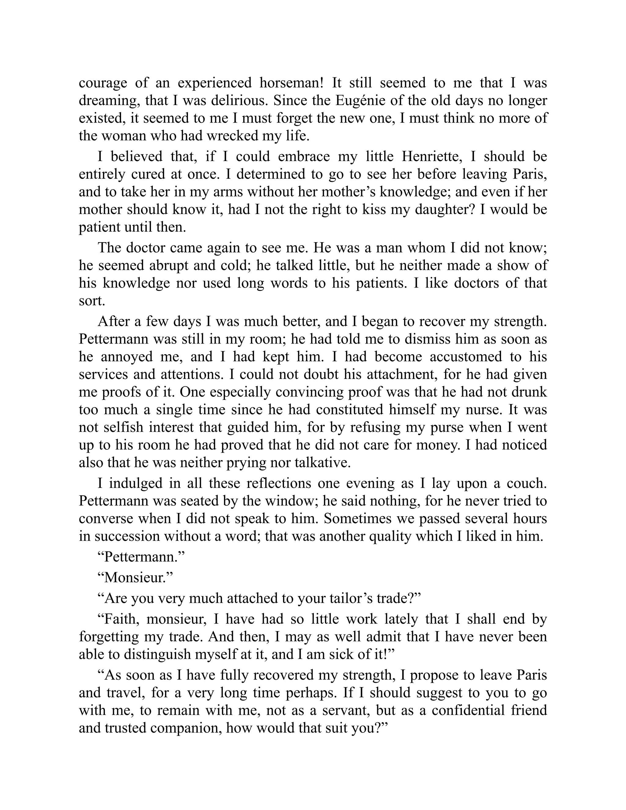 courage of an experienced horseman! It still seemed to me that I was
dreaming, that I was delirious. Since the Eugénie of the old days no longer
existed, it seemed to me I must forget the new one, I must think no more of
the woman who had wrecked my life.
I believed that, if I could embrace my little Henriette, I should be
entirely cured at once. I determined to go to see her before leaving Paris,
and to take her in my arms without her mother’s knowledge; and even if her
mother should know it, had I not the right to kiss my daughter? I would be
patient until then.
The doctor came again to see me. He was a man whom I did not know;
he seemed abrupt and cold; he talked little, but he neither made a show of
his knowledge nor used long words to his patients. I like doctors of that
sort.
After a few days I was much better, and I began to recover my strength.
Pettermann was still in my room; he had told me to dismiss him as soon as
he annoyed me, and I had kept him. I had become accustomed to his
services and attentions. I could not doubt his attachment, for he had given
me proofs of it. One especially convincing proof was that he had not drunk
too much a single time since he had constituted himself my nurse. It was
not selfish interest that guided him, for by refusing my purse when I went
up to his room he had proved that he did not care for money. I had noticed
also that he was neither prying nor talkative.
I indulged in all these reflections one evening as I lay upon a couch.
Pettermann was seated by the window; he said nothing, for he never tried to
converse when I did not speak to him. Sometimes we passed several hours
in succession without a word; that was another quality which I liked in him.
“Pettermann.”
“Monsieur.”
“Are you very much attached to your tailor’s trade?”
“Faith, monsieur, I have had so little work lately that I shall end by
forgetting my trade. And then, I may as well admit that I have never been
able to distinguish myself at it, and I am sick of it!”
“As soon as I have fully recovered my strength, I propose to leave Paris
and travel, for a very long time perhaps. If I should suggest to you to go
with me, to remain with me, not as a servant, but as a confidential friend
and trusted companion, how would that suit you?”
 