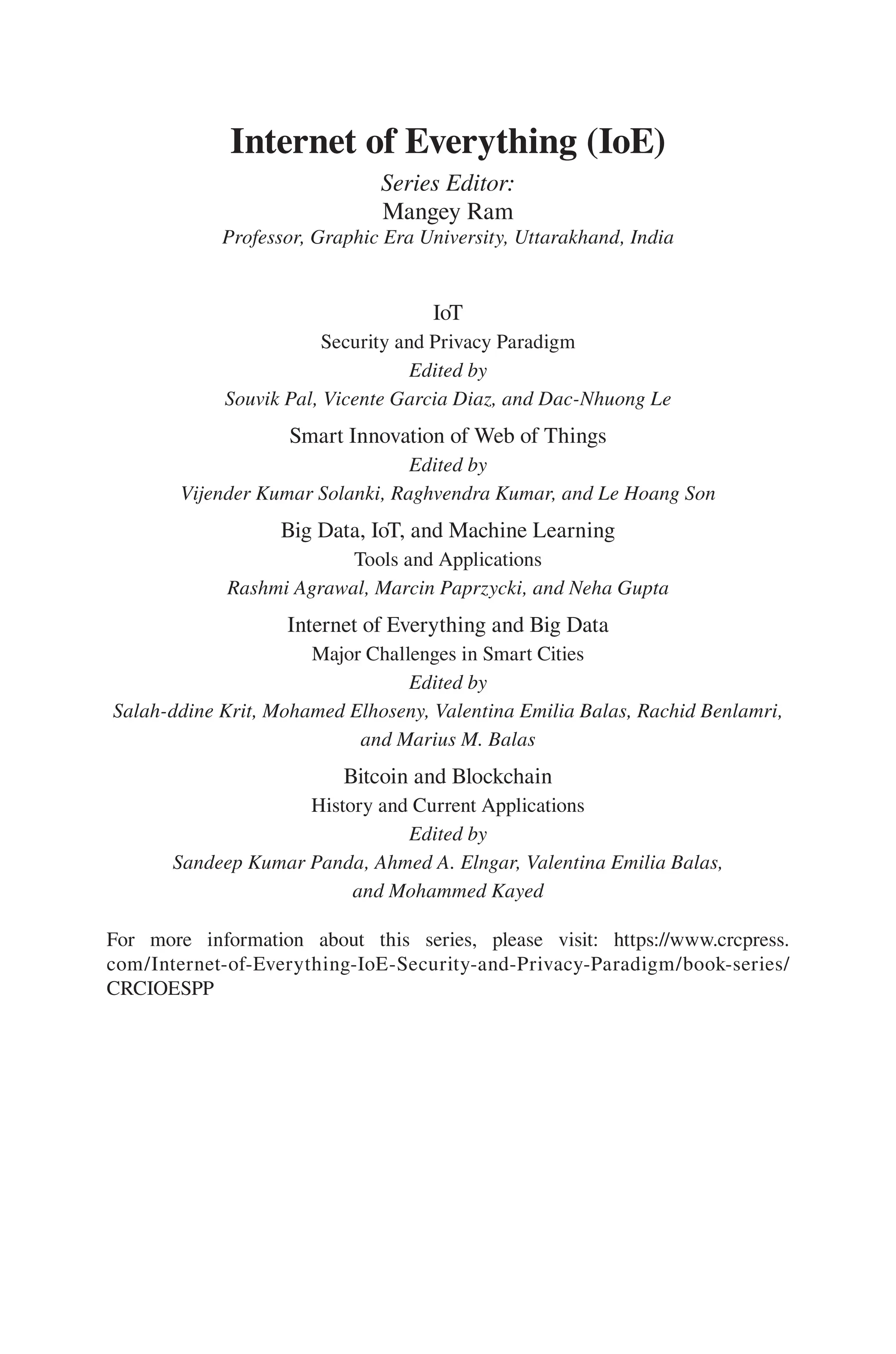Internet of Everything (IoE)
Series Editor:
Mangey Ram
Professor, Graphic Era University, Uttarakhand, India
IoT
Security and Privacy Paradigm
Edited by
Souvik Pal, Vicente Garcia Diaz, and Dac-Nhuong Le
Smart Innovation of Web of Things
Edited by
Vijender Kumar Solanki, Raghvendra Kumar, and Le Hoang Son
Big Data, IoT, and Machine Learning
Tools and Applications
Rashmi Agrawal, Marcin Paprzycki, and Neha Gupta
Internet of Everything and Big Data
Major Challenges in Smart Cities
Edited by
Salah-ddine Krit, Mohamed Elhoseny, Valentina Emilia Balas, Rachid Benlamri,
and Marius M. Balas
Bitcoin and Blockchain
History and Current Applications
Edited by
Sandeep Kumar Panda, Ahmed A. Elngar, Valentina Emilia Balas,
and Mohammed Kayed
For more information about this series, please visit: https://www.crcpress.
com/Internet-of-Everything-IoE-Security-and-Privacy-Paradigm/book-series/
CRCIOESPP
 