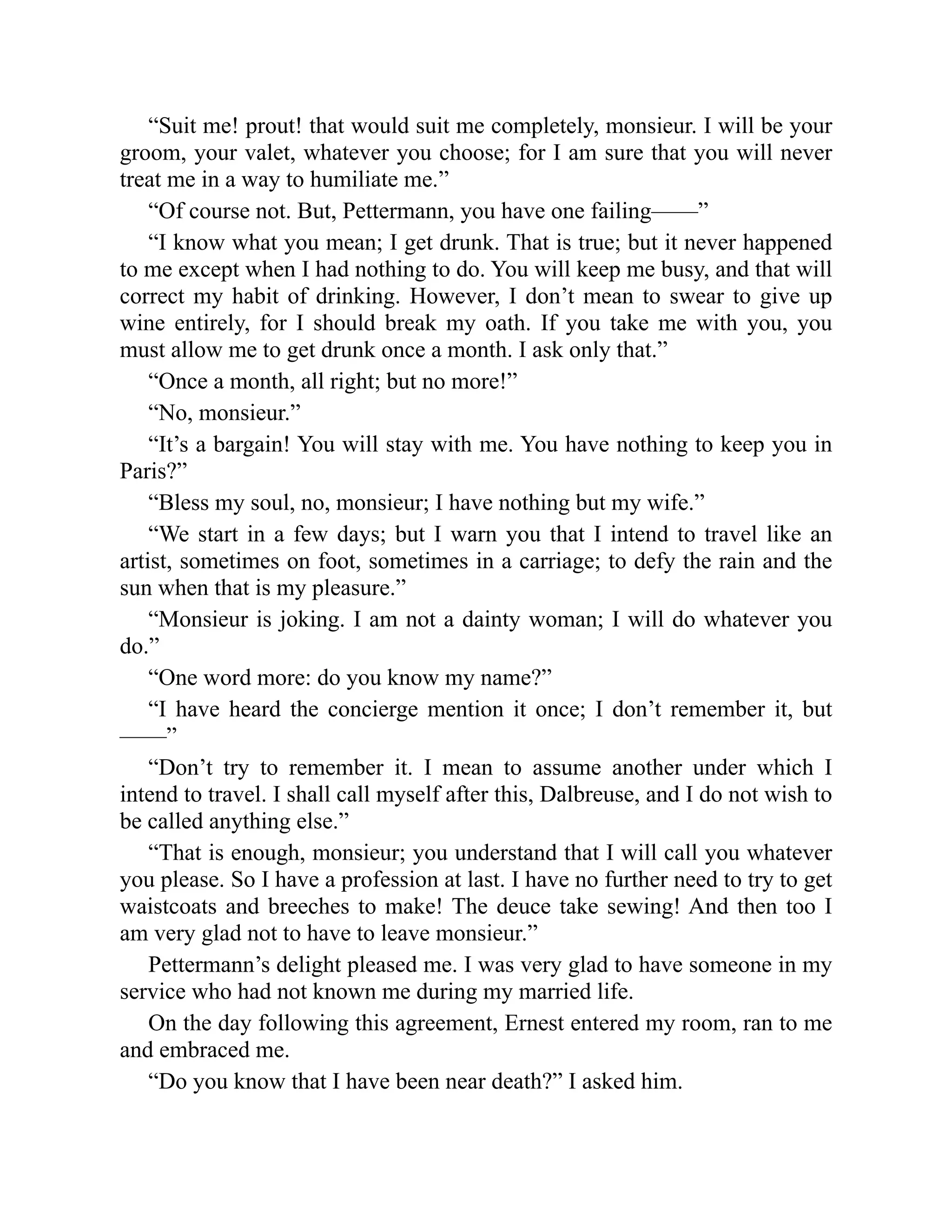 “Suit me! prout! that would suit me completely, monsieur. I will be your
groom, your valet, whatever you choose; for I am sure that you will never
treat me in a way to humiliate me.”
“Of course not. But, Pettermann, you have one failing——”
“I know what you mean; I get drunk. That is true; but it never happened
to me except when I had nothing to do. You will keep me busy, and that will
correct my habit of drinking. However, I don’t mean to swear to give up
wine entirely, for I should break my oath. If you take me with you, you
must allow me to get drunk once a month. I ask only that.”
“Once a month, all right; but no more!”
“No, monsieur.”
“It’s a bargain! You will stay with me. You have nothing to keep you in
Paris?”
“Bless my soul, no, monsieur; I have nothing but my wife.”
“We start in a few days; but I warn you that I intend to travel like an
artist, sometimes on foot, sometimes in a carriage; to defy the rain and the
sun when that is my pleasure.”
“Monsieur is joking. I am not a dainty woman; I will do whatever you
do.”
“One word more: do you know my name?”
“I have heard the concierge mention it once; I don’t remember it, but
——”
“Don’t try to remember it. I mean to assume another under which I
intend to travel. I shall call myself after this, Dalbreuse, and I do not wish to
be called anything else.”
“That is enough, monsieur; you understand that I will call you whatever
you please. So I have a profession at last. I have no further need to try to get
waistcoats and breeches to make! The deuce take sewing! And then too I
am very glad not to have to leave monsieur.”
Pettermann’s delight pleased me. I was very glad to have someone in my
service who had not known me during my married life.
On the day following this agreement, Ernest entered my room, ran to me
and embraced me.
“Do you know that I have been near death?” I asked him.
 