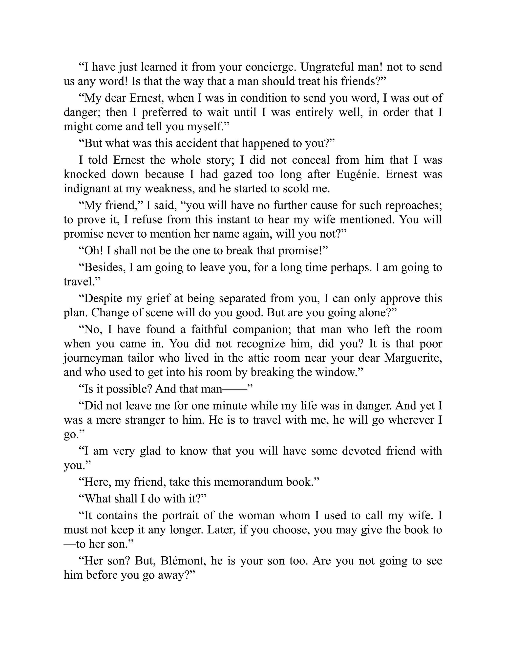 “I have just learned it from your concierge. Ungrateful man! not to send
us any word! Is that the way that a man should treat his friends?”
“My dear Ernest, when I was in condition to send you word, I was out of
danger; then I preferred to wait until I was entirely well, in order that I
might come and tell you myself.”
“But what was this accident that happened to you?”
I told Ernest the whole story; I did not conceal from him that I was
knocked down because I had gazed too long after Eugénie. Ernest was
indignant at my weakness, and he started to scold me.
“My friend,” I said, “you will have no further cause for such reproaches;
to prove it, I refuse from this instant to hear my wife mentioned. You will
promise never to mention her name again, will you not?”
“Oh! I shall not be the one to break that promise!”
“Besides, I am going to leave you, for a long time perhaps. I am going to
travel.”
“Despite my grief at being separated from you, I can only approve this
plan. Change of scene will do you good. But are you going alone?”
“No, I have found a faithful companion; that man who left the room
when you came in. You did not recognize him, did you? It is that poor
journeyman tailor who lived in the attic room near your dear Marguerite,
and who used to get into his room by breaking the window.”
“Is it possible? And that man——”
“Did not leave me for one minute while my life was in danger. And yet I
was a mere stranger to him. He is to travel with me, he will go wherever I
go.”
“I am very glad to know that you will have some devoted friend with
you.”
“Here, my friend, take this memorandum book.”
“What shall I do with it?”
“It contains the portrait of the woman whom I used to call my wife. I
must not keep it any longer. Later, if you choose, you may give the book to
—to her son.”
“Her son? But, Blémont, he is your son too. Are you not going to see
him before you go away?”
 