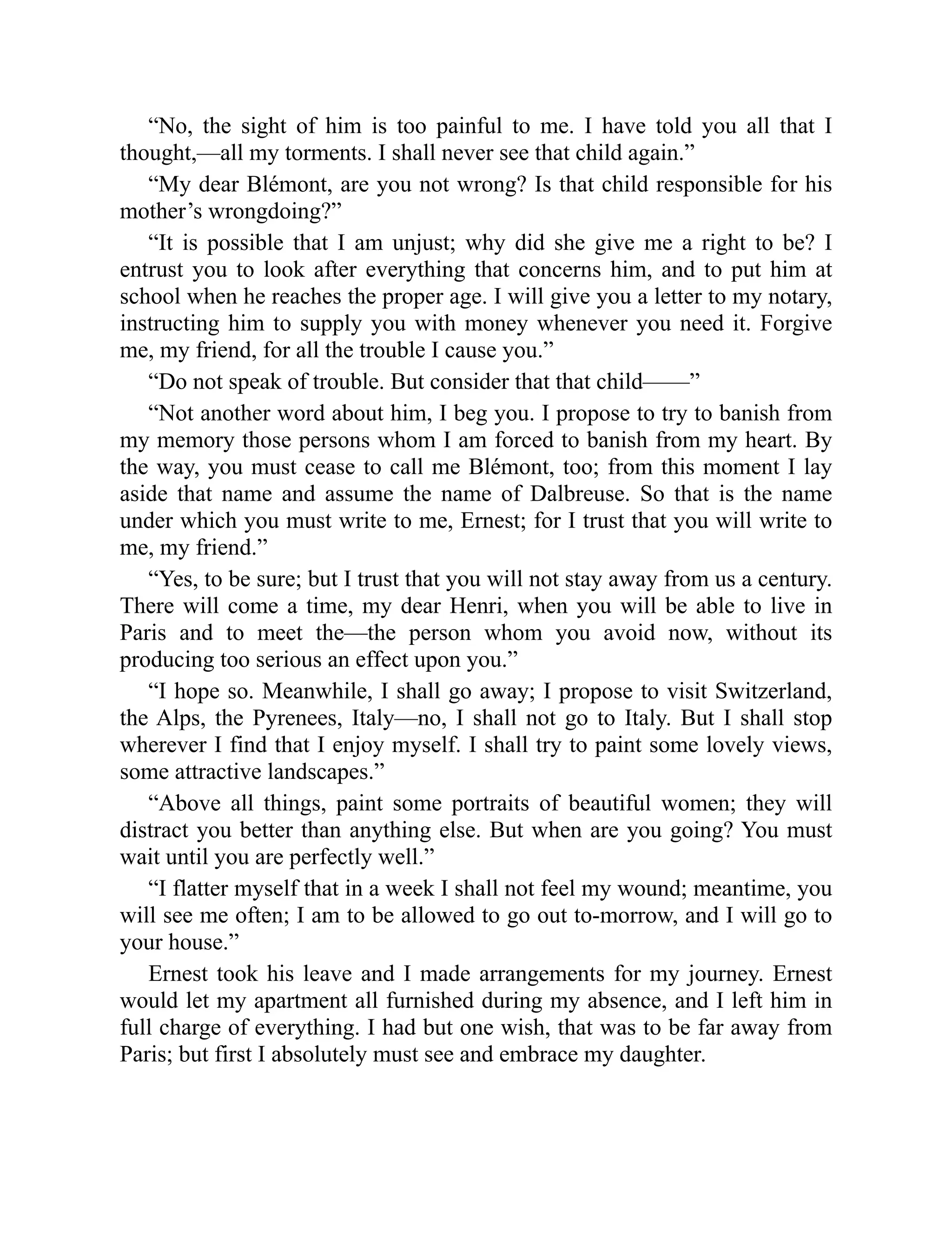 “No, the sight of him is too painful to me. I have told you all that I
thought,—all my torments. I shall never see that child again.”
“My dear Blémont, are you not wrong? Is that child responsible for his
mother’s wrongdoing?”
“It is possible that I am unjust; why did she give me a right to be? I
entrust you to look after everything that concerns him, and to put him at
school when he reaches the proper age. I will give you a letter to my notary,
instructing him to supply you with money whenever you need it. Forgive
me, my friend, for all the trouble I cause you.”
“Do not speak of trouble. But consider that that child——”
“Not another word about him, I beg you. I propose to try to banish from
my memory those persons whom I am forced to banish from my heart. By
the way, you must cease to call me Blémont, too; from this moment I lay
aside that name and assume the name of Dalbreuse. So that is the name
under which you must write to me, Ernest; for I trust that you will write to
me, my friend.”
“Yes, to be sure; but I trust that you will not stay away from us a century.
There will come a time, my dear Henri, when you will be able to live in
Paris and to meet the—the person whom you avoid now, without its
producing too serious an effect upon you.”
“I hope so. Meanwhile, I shall go away; I propose to visit Switzerland,
the Alps, the Pyrenees, Italy—no, I shall not go to Italy. But I shall stop
wherever I find that I enjoy myself. I shall try to paint some lovely views,
some attractive landscapes.”
“Above all things, paint some portraits of beautiful women; they will
distract you better than anything else. But when are you going? You must
wait until you are perfectly well.”
“I flatter myself that in a week I shall not feel my wound; meantime, you
will see me often; I am to be allowed to go out to-morrow, and I will go to
your house.”
Ernest took his leave and I made arrangements for my journey. Ernest
would let my apartment all furnished during my absence, and I left him in
full charge of everything. I had but one wish, that was to be far away from
Paris; but first I absolutely must see and embrace my daughter.
 