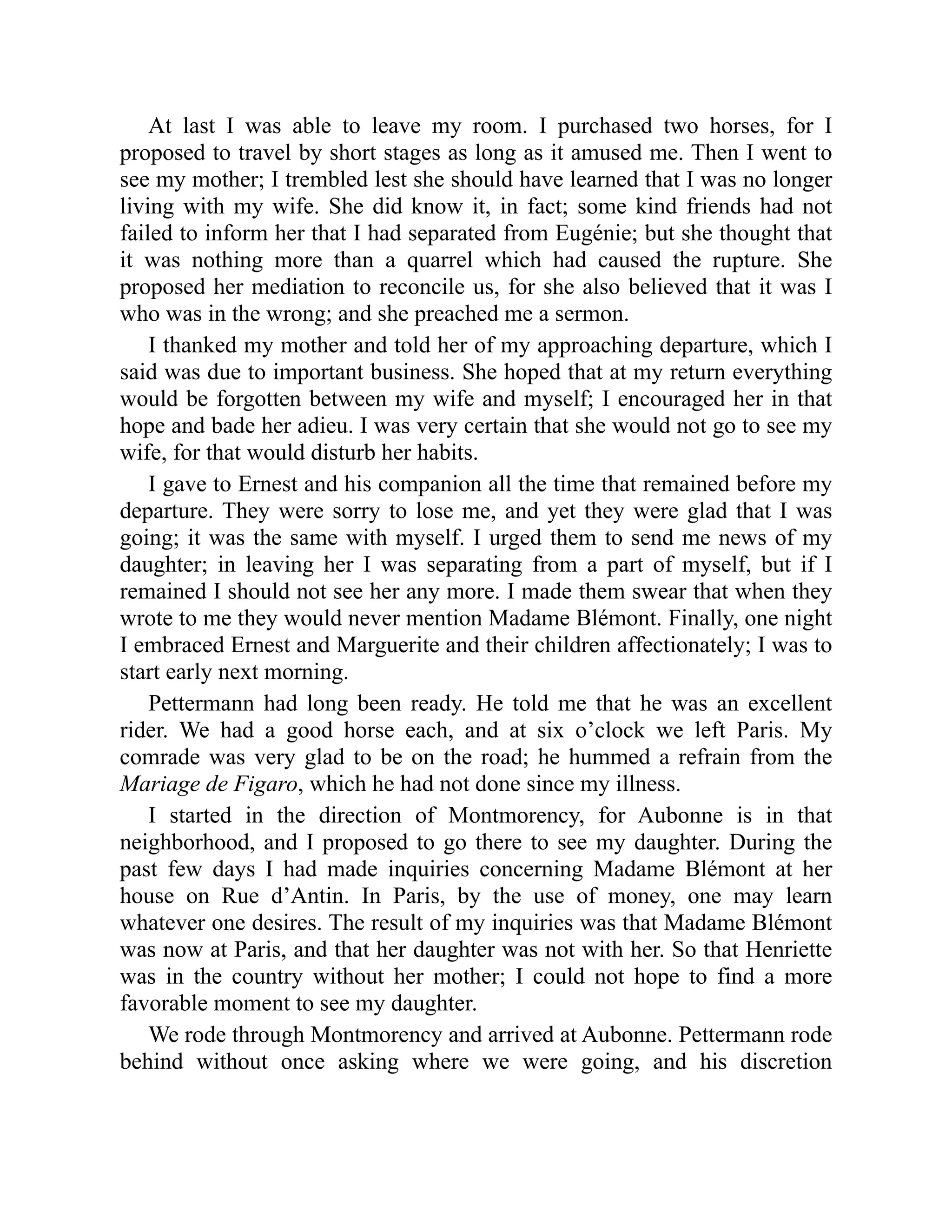 At last I was able to leave my room. I purchased two horses, for I
proposed to travel by short stages as long as it amused me. Then I went to
see my mother; I trembled lest she should have learned that I was no longer
living with my wife. She did know it, in fact; some kind friends had not
failed to inform her that I had separated from Eugénie; but she thought that
it was nothing more than a quarrel which had caused the rupture. She
proposed her mediation to reconcile us, for she also believed that it was I
who was in the wrong; and she preached me a sermon.
I thanked my mother and told her of my approaching departure, which I
said was due to important business. She hoped that at my return everything
would be forgotten between my wife and myself; I encouraged her in that
hope and bade her adieu. I was very certain that she would not go to see my
wife, for that would disturb her habits.
I gave to Ernest and his companion all the time that remained before my
departure. They were sorry to lose me, and yet they were glad that I was
going; it was the same with myself. I urged them to send me news of my
daughter; in leaving her I was separating from a part of myself, but if I
remained I should not see her any more. I made them swear that when they
wrote to me they would never mention Madame Blémont. Finally, one night
I embraced Ernest and Marguerite and their children affectionately; I was to
start early next morning.
Pettermann had long been ready. He told me that he was an excellent
rider. We had a good horse each, and at six o’clock we left Paris. My
comrade was very glad to be on the road; he hummed a refrain from the
Mariage de Figaro, which he had not done since my illness.
I started in the direction of Montmorency, for Aubonne is in that
neighborhood, and I proposed to go there to see my daughter. During the
past few days I had made inquiries concerning Madame Blémont at her
house on Rue d’Antin. In Paris, by the use of money, one may learn
whatever one desires. The result of my inquiries was that Madame Blémont
was now at Paris, and that her daughter was not with her. So that Henriette
was in the country without her mother; I could not hope to find a more
favorable moment to see my daughter.
We rode through Montmorency and arrived at Aubonne. Pettermann rode
behind without once asking where we were going, and his discretion
 