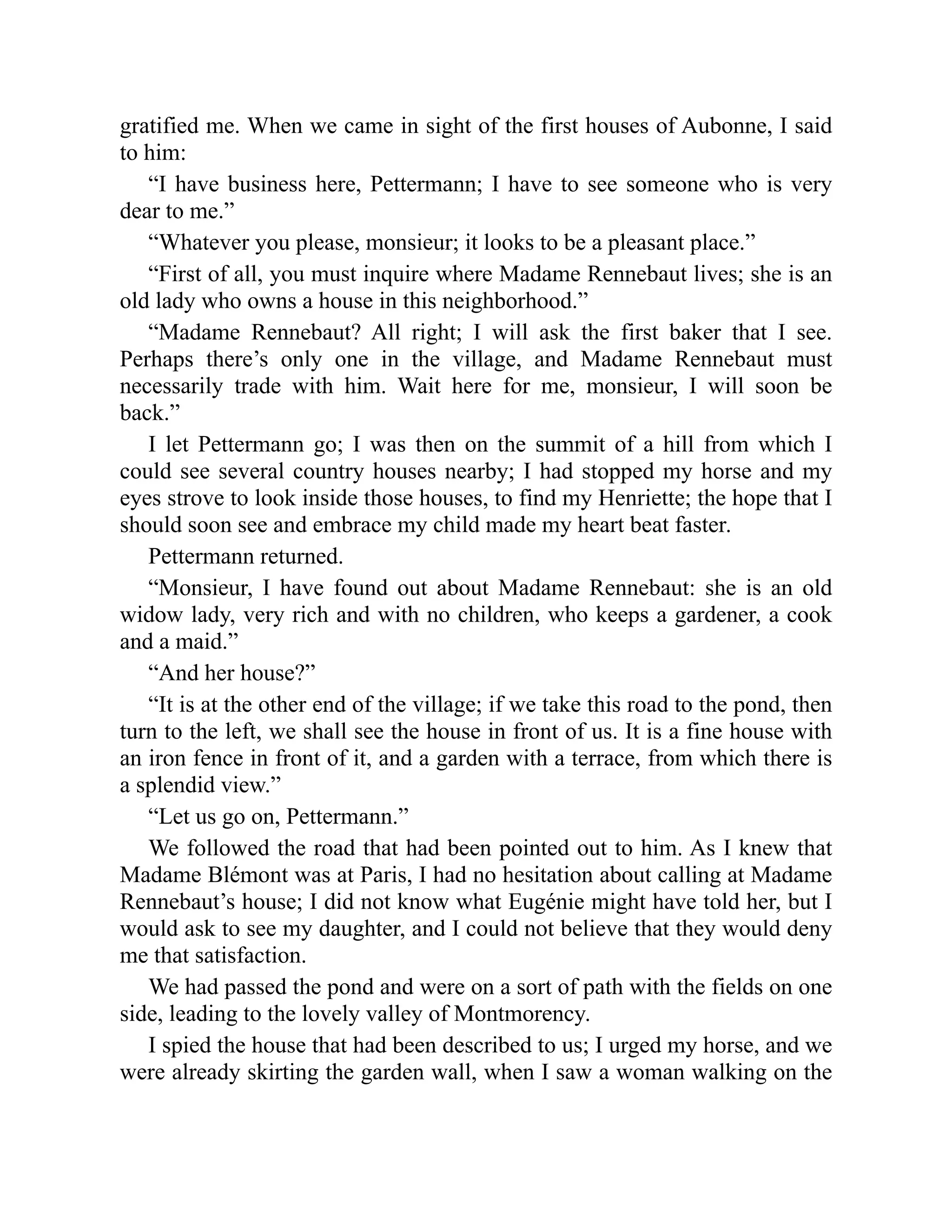 gratified me. When we came in sight of the first houses of Aubonne, I said
to him:
“I have business here, Pettermann; I have to see someone who is very
dear to me.”
“Whatever you please, monsieur; it looks to be a pleasant place.”
“First of all, you must inquire where Madame Rennebaut lives; she is an
old lady who owns a house in this neighborhood.”
“Madame Rennebaut? All right; I will ask the first baker that I see.
Perhaps there’s only one in the village, and Madame Rennebaut must
necessarily trade with him. Wait here for me, monsieur, I will soon be
back.”
I let Pettermann go; I was then on the summit of a hill from which I
could see several country houses nearby; I had stopped my horse and my
eyes strove to look inside those houses, to find my Henriette; the hope that I
should soon see and embrace my child made my heart beat faster.
Pettermann returned.
“Monsieur, I have found out about Madame Rennebaut: she is an old
widow lady, very rich and with no children, who keeps a gardener, a cook
and a maid.”
“And her house?”
“It is at the other end of the village; if we take this road to the pond, then
turn to the left, we shall see the house in front of us. It is a fine house with
an iron fence in front of it, and a garden with a terrace, from which there is
a splendid view.”
“Let us go on, Pettermann.”
We followed the road that had been pointed out to him. As I knew that
Madame Blémont was at Paris, I had no hesitation about calling at Madame
Rennebaut’s house; I did not know what Eugénie might have told her, but I
would ask to see my daughter, and I could not believe that they would deny
me that satisfaction.
We had passed the pond and were on a sort of path with the fields on one
side, leading to the lovely valley of Montmorency.
I spied the house that had been described to us; I urged my horse, and we
were already skirting the garden wall, when I saw a woman walking on the
 