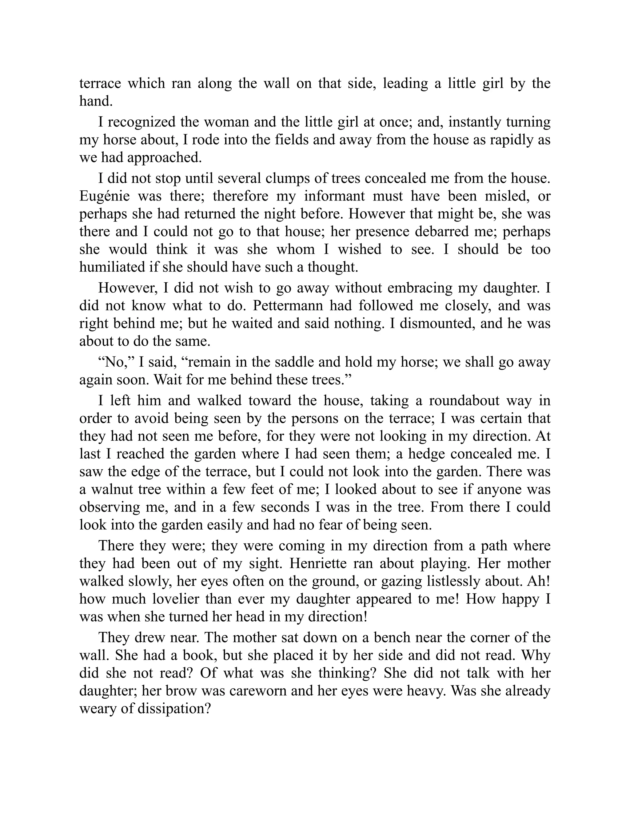 terrace which ran along the wall on that side, leading a little girl by the
hand.
I recognized the woman and the little girl at once; and, instantly turning
my horse about, I rode into the fields and away from the house as rapidly as
we had approached.
I did not stop until several clumps of trees concealed me from the house.
Eugénie was there; therefore my informant must have been misled, or
perhaps she had returned the night before. However that might be, she was
there and I could not go to that house; her presence debarred me; perhaps
she would think it was she whom I wished to see. I should be too
humiliated if she should have such a thought.
However, I did not wish to go away without embracing my daughter. I
did not know what to do. Pettermann had followed me closely, and was
right behind me; but he waited and said nothing. I dismounted, and he was
about to do the same.
“No,” I said, “remain in the saddle and hold my horse; we shall go away
again soon. Wait for me behind these trees.”
I left him and walked toward the house, taking a roundabout way in
order to avoid being seen by the persons on the terrace; I was certain that
they had not seen me before, for they were not looking in my direction. At
last I reached the garden where I had seen them; a hedge concealed me. I
saw the edge of the terrace, but I could not look into the garden. There was
a walnut tree within a few feet of me; I looked about to see if anyone was
observing me, and in a few seconds I was in the tree. From there I could
look into the garden easily and had no fear of being seen.
There they were; they were coming in my direction from a path where
they had been out of my sight. Henriette ran about playing. Her mother
walked slowly, her eyes often on the ground, or gazing listlessly about. Ah!
how much lovelier than ever my daughter appeared to me! How happy I
was when she turned her head in my direction!
They drew near. The mother sat down on a bench near the corner of the
wall. She had a book, but she placed it by her side and did not read. Why
did she not read? Of what was she thinking? She did not talk with her
daughter; her brow was careworn and her eyes were heavy. Was she already
weary of dissipation?
 