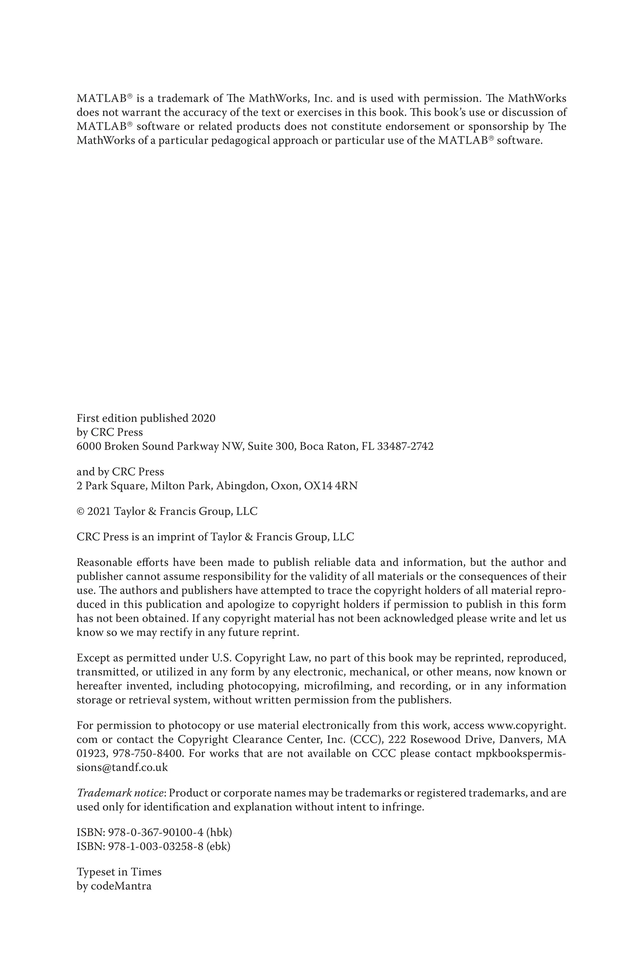 MATLAB® is a trademark of The MathWorks, Inc. and is used with permission. The MathWorks
does not warrant the accuracy of the text or exercises in this book. This book’s use or discussion of
MATLAB® software or related products does not constitute endorsement or sponsorship by The
MathWorks of a particular pedagogical approach or particular use of the MATLAB® software.
First edition published 2020
by CRC Press
6000 Broken Sound Parkway NW, Suite 300, Boca Raton, FL 33487-2742
and by CRC Press
2 Park Square, Milton Park, Abingdon, Oxon, OX14 4RN
© 2021 Taylor & Francis Group, LLC
CRC Press is an imprint of Taylor & Francis Group, LLC
Reasonable efforts have been made to publish reliable data and information, but the author and
publisher cannot assume responsibility for the validity of all materials or the consequences of their
use. The authors and publishers have attempted to trace the copyright holders of all material repro-
duced in this publication and apologize to copyright holders if permission to publish in this form
has not been obtained. If any copyright material has not been acknowledged please write and let us
know so we may rectify in any future reprint.
Except as permitted under U.S. Copyright Law, no part of this book may be reprinted, reproduced,
transmitted, or utilized in any form by any electronic, mechanical, or other means, now known or
hereafter invented, including photocopying, microfilming, and recording, or in any information
storage or retrieval system, without written permission from the publishers.
For permission to photocopy or use material electronically from this work, access www.copyright.
com or contact the Copyright Clearance Center, Inc. (CCC), 222 Rosewood Drive, Danvers, MA
01923, 978-750-8400. For works that are not available on CCC please contact mpkbookspermis-
sions@tandf.co.uk
Trademark notice: Product or corporate names may be trademarks or registered trademarks, and are
used only for identification and explanation without intent to infringe.
ISBN: 978-0-367-90100-4 (hbk)
ISBN: 978-1-003-03258-8 (ebk)
Typeset in Times
by codeMantra
 