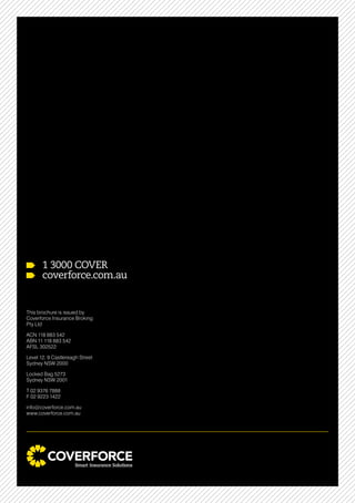 1 3000 COVER
coverforce.com.au
This brochure is issued by
Coverforce Insurance Broking
Pty Ltd
ACN 118 883 542
ABN 11 118 883 542
AFSL 302522
Level 12, 9 Castlereagh Street
Sydney NSW 2000
Locked Bag 5273
Sydney NSW 2001
T 02 9376 7888
F 02 9223 1422
info@coverforce.com.au
www.coverforce.com.au
 