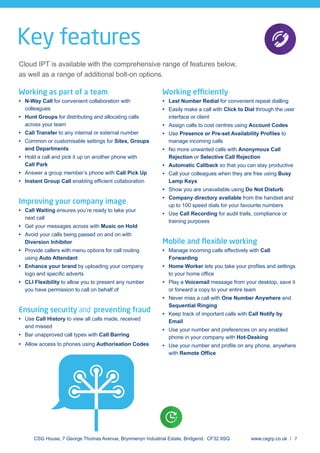 Key features
Cloud IPT is available with the comprehensive range of features below,
as well as a range of additional bolt-on options.
Working as part of a team
N-Way Call for convenient collaboration with
colleagues
Hunt Groups for distributing and allocating calls
across your team
Call Transfer to any internal or external number
Common or customisable settings for Sites, Groups
and Departments
Hold a call and pick it up on another phone with
Call Park
Answer a group member’s phone with Call Pick Up
Instant Group Call
Improving your company image
Call Waiting ensures you’re ready to take your
next call
Get your messages across with Music on Hold
Avoid your calls being passed on and on with
Diversion Inhibitor
Provide callers with menu options for call routing
using Auto Attendant
Enhance your brand by uploading your company
CLI Flexibility to allow you to present any number
you have permission to call on behalf of
Ensuring security and preventing fraud
Use Call History to view all calls made, received
and missed
Bar unapproved call types with Call Barring
Allow access to phones using Authorisation Codes
Working efficiently
Last Number Redial for convenient repeat dialling
Easily make a call with Click to Dial through the user
interface or client
Assign calls to cost centres using Account Codes
Use to
manage incoming calls
No more unwanted calls with Anonymous Call
Rejection or Selective Call Rejection
Automatic Callback so that you can stay productive
Call your colleagues when they are free using Busy
Lamp Keys
Show you are unavailable using Do Not Disturb
Company directory available from the handset and
up to 100 speed dials for your favourite numbers
Use Call Recording for audit trails, compliance or
training purposes
Mobile and ﬂexible working
Manage incoming calls effectively with Call
Forwarding
Home Worker
Play a Voicemail message from your desktop, save it
or forward a copy to your entire team
Never miss a call with One Number Anywhere and
Sequential Ringing
Keep track of important calls with Call Notify by
Email
Use your number and preferences on any enabled
phone in your company with Hot-Desking
with
CSG House, 7 George Thomas Avenue, Brynmenyn Industrial Estate, Bridgend. CF32 9SQ www.csgrp.co.uk / 7
 