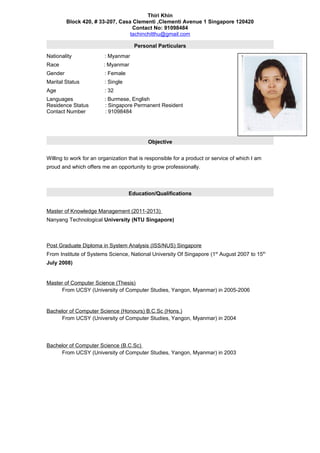Thiri Khin
Block 420, # 33-207, Casa Clementi ,Clementi Avenue 1 Singapore 120420
Contact No: 91098484
tachinchitthu@gmail.com
Personal Particulars
Nationality : Myanmar
Race : Myanmar
Gender : Female
Marital Status : Single
Age : 32
Languages : Burmese, English
Residence Status : Singapore Permanent Resident
Contact Number : 91098484
Objective
Willing to work for an organization that is responsible for a product or service of which I am
proud and which offers me an opportunity to grow professionally.
Education/Qualifications
Master of Knowledge Management (2011-2013)
Nanyang Technological University (NTU Singapore)
Post Graduate Diploma in System Analysis (ISS/NUS) Singapore
From Institute of Systems Science, National University Of Singapore (1st
August 2007 to 15th
July 2008)
Master of Computer Science (Thesis)
From UCSY (University of Computer Studies, Yangon, Myanmar) in 2005-2006
Bachelor of Computer Science (Honours) B.C.Sc (Hons.)
From UCSY (University of Computer Studies, Yangon, Myanmar) in 2004
Bachelor of Computer Science (B.C.Sc)
From UCSY (University of Computer Studies, Yangon, Myanmar) in 2003
 