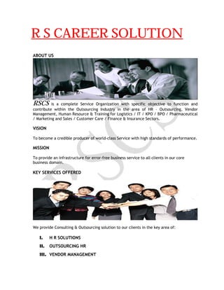 R S CAREER SOLUTION
ABOUT US
RSCS is a complete Service Organization with specific objective to function and
contribute within the Outsourcing Industry in the area of HR – Outsourcing, Vendor
Management, Human Resource & Training for Logistics / IT / KPO / BPO / Pharmaceutical
/ Marketing and Sales / Customer Care / Finance & Insurance Sectors.
VISION
To become a credible producer of world-class Service with high standards of performance.
MISSION
To provide an infrastructure for error-free business service to all clients in our core
business domain.
KEY SERVICES OFFERED
We provide Consulting & Outsourcing solution to our clients in the key area of:
I. H R SOLUTIONS
II. OUTSOURCING HR
III. VENDOR MANAGEMENT
 