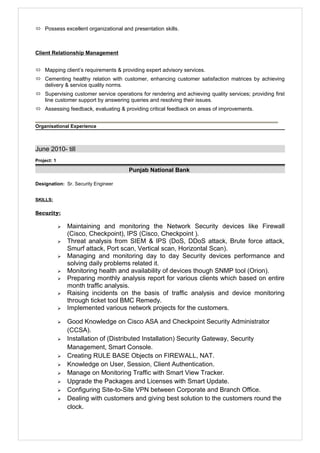  Possess excellent organizational and presentation skills.
Client Relationship Management
 Mapping client’s requirements & providing expert advisory services.
 Cementing healthy relation with customer, enhancing customer satisfaction matrices by achieving
delivery & service quality norms.
 Supervising customer service operations for rendering and achieving quality services; providing first
line customer support by answering queries and resolving their issues.
 Assessing feedback, evaluating & providing critical feedback on areas of improvements.
Organisational Experience
June 2010- till
Project: 1
Punjab National Bank
Designation: Sr. Security Engineer
SKILLS:
Security:
 Maintaining and monitoring the Network Security devices like Firewall
(Cisco, Checkpoint), IPS (Cisco, Checkpoint ).
 Threat analysis from SIEM & IPS (DoS, DDoS attack, Brute force attack,
Smurf attack, Port scan, Vertical scan, Horizontal Scan).
 Managing and monitoring day to day Security devices performance and
solving daily problems related it.
 Monitoring health and availability of devices though SNMP tool (Orion).
 Preparing monthly analysis report for various clients which based on entire
month traffic analysis.
 Raising incidents on the basis of traffic analysis and device monitoring
through ticket tool BMC Remedy.
 Implemented various network projects for the customers.
 Good Knowledge on Cisco ASA and Checkpoint Security Administrator
(CCSA).
 Installation of (Distributed Installation) Security Gateway, Security
Management, Smart Console.
 Creating RULE BASE Objects on FIREWALL, NAT.
 Knowledge on User, Session, Client Authentication.
 Manage on Monitoring Traffic with Smart View Tracker.
 Upgrade the Packages and Licenses with Smart Update.
 Configuring Site-to-Site VPN between Corporate and Branch Office.
 Dealing with customers and giving best solution to the customers round the
clock.
 