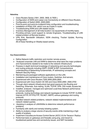 Networking:
 Cisco Routers Series (1841, 2600, 3600, & 7609 ).
 Configuration of ISDN and Lease Line Connectivity on different Cisco Routers.
 Configuration of Switch 6500, 4500,2900.
 Point-to-point and point-to-multipoint links configuration and troubleshooting.
 Installation of IPSec IOS, which runs as Crypto in router.
 Troubleshooting WAN and LAN related issues.
 Inventory Management of all India location n/w equipments of monthly basis.
 Providing primary Level support to remote Engineers. Troubleshooting of LAN
related problem at Remote location.
 VPN Sink, Bandwidth Utilization, ISDN checking, Tracker Update, Running
Configuration
All of these Handling on Weekly based activity.
Key Responsibilities:
 Define Network traffic restriction and monitor remote access.
 Analyzed corporate LAN and WAN to determine what were the major problems
and improvements needed to be made to the network infrastructure.
 Possess in depth technical knowledge of networking and security technologies
and routing protocols including OSPF, EIGRP & RIP. Comprehensive
understanding of Networking fundamentals, IP addressing concepts and
Network Security Policy.
 Maintaining pre-packaged software applications on the LAN.
 Installation and maintenance of Cisco routers, Switches. And servers.
 Experienced with Cisco Routers 7200,3600,2600,2800.
 Experienced with Cisco Switch CE 500 and Cisco 6500,2960 ,3560,3750
 Through client network infrastructure had good exposure into Routing and
Switching, Ethernets, Sub netting, VLAN, TCP/IP, VPN, OSI model, Access list.
 Installed, analyzed, managed and optimized Local Area Network performance
for various networking
protocols, routing technology and network topologies to include TCP/IP, VLANS,
Internet (HTTP, HTTPS,FTP, TELNET, SMTP) various gateways and routing
protocols.
 Handled network related problems, network related implementations and
network related queries.
 Assisting in analysis of LAN/WANs to determine network performance
problems.
 Familiarity with clarify and remedy ticketing system.
 Ability to analyze a large volume of security events while maintaining a high
quality of analysis.
 Implement CiscoSecure Access Control Server (ACS 3.0) for Tacacs+/ Radius
 Performed tests on gateways and firewalls using ping, and tracert to
troubleshoot packet loss and connectivity issues, and NAT translation
 