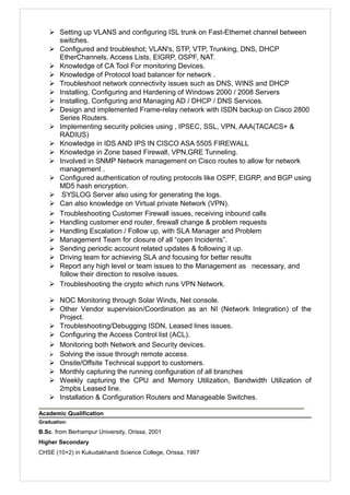  Setting up VLANS and configuring ISL trunk on Fast-Ethernet channel between
switches.
 Configured and troubleshot; VLAN's, STP, VTP, Trunking, DNS, DHCP
EtherChannels, Access Lists, EIGRP, OSPF, NAT.
 Knowledge of CA Tool For monitoring Devices.
 Knowledge of Protocol load balancer for network .
 Troubleshoot network connectivity issues such as DNS, WINS and DHCP
 Installing, Configuring and Hardening of Windows 2000 / 2008 Servers
 Installing, Configuring and Managing AD / DHCP / DNS Services.
 Design and implemented Frame-relay network with ISDN backup on Cisco 2800
Series Routers.
 Implementing security policies using , IPSEC, SSL, VPN, AAA(TACACS+ &
RADIUS)
 Knowledge in IDS AND IPS IN CISCO ASA 5505 FIREWALL
 Knowledge in Zone based Firewall, VPN,GRE Tunneling.
 Involved in SNMP Network management on Cisco routes to allow for network
management .
 Configured authentication of routing protocols like OSPF, EIGRP, and BGP using
MD5 hash encryption.
 SYSLOG Server also using for generating the logs.
 Can also knowledge on Virtual private Network (VPN).
 Troubleshooting Customer Firewall issues, receiving inbound calls
 Handling customer end router, firewall change & problem requests
 Handling Escalation / Follow up, with SLA Manager and Problem
 Management Team for closure of all “open Incidents”.
 Sending periodic account related updates & following it up.
 Driving team for achieving SLA and focusing for better results
 Report any high level or team issues to the Management as necessary, and
follow their direction to resolve issues.
 Troubleshooting the crypto which runs VPN Network.
 NOC Monitoring through Solar Winds, Net console.
 Other Vendor supervision/Coordination as an NI (Network Integration) of the
Project.
 Troubleshooting/Debugging ISDN, Leased lines issues.
 Configuring the Access Control list (ACL).
 Monitoring both Network and Security devices.
 Solving the issue through remote access.
 Onsite/Offsite Technical support to customers.
 Monthly capturing the running configuration of all branches
 Weekly capturing the CPU and Memory Utilization, Bandwidth Utilization of
2mpbs Leased line.
 Installation & Configuration Routers and Manageable Switches.
Academic Qualification
Graduation:
B.Sc. from Berhampur University, Orissa, 2001
Higher Secondary
CHSE (10+2) in Kukudakhandi Science College, Orissa, 1997
 