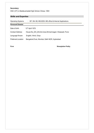 Secondary:
HSC (10th
) in Badakushastali High School, Orissa, 1993
Skills and Expertise
Operating Systems : XP, Win 98, MS-DOS, MS office & Internet Applications
Personal Dossier
Date of birth 13th
April 1979
Contact Address House No_GH_28,2nd cross,Shriramnagari, Hinjewadi, Pune
Language Known English, Hindi, Oriya
Preferred Location Bangalore,Pune, Mumbai, Delhi NCR, Hyderabad
Pune Biswajeeban Padhy
 