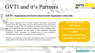 GETS - Supported by the German Governmental Organization called (GIZ)
GVTI and it‘s Partners
In a project supported by the German Federal Government we provide
practical advice for engineering services in the production sector (automotive
/ renewable energies). We use innovative consulting and training measures
that can be applied to small and medium enterprises in the Egyptian market,
to improve the processes and the quality of their production. Increasing
productivity means increasing the competitiveness of local enterprises,
generating the potential for an expansion of local production.
Moreover, cross-linking of universities and industries aims at increasing the
employability of the students who benefit from the practical experience.
- app. 350 Specialists
- PPP Projects
- Extensive Project Experience
in MENA
(Middle East & North Africa)
- Head Offices in Abu Dhabi
and Cairo
Training for Added Value – REFA in Egypt
 