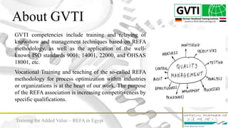 About GVTI
4
GVTI competencies include training and relaying of
know-how and management techniques based on REFA
methodology, as well as the application of the well-
known ISO standards 9001, 14001, 22000, and OHSAS
18001, etc.
Vocational Training and teaching of the so-called REFA
methodology for process optimization within industries
or organizations is at the heart of our work. The purpose
of the REFA association is increasing competitiveness by
specific qualifications.
Training for Added Value – REFA in Egypt
 