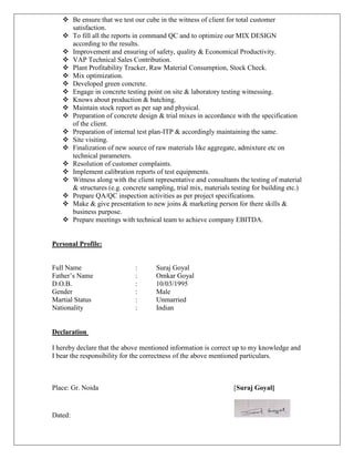  Be ensure that we test our cube in the witness of client for total customer
satisfaction.
 To fill all the reports in command QC and to optimize our MIX DESIGN
according to the results.
 Improvement and ensuring of safety, quality & Economical Productivity.
 VAP Technical Sales Contribution.
 Plant Profitability Tracker, Raw Material Consumption, Stock Check.
 Mix optimization.
 Developed green concrete.
 Engage in concrete testing point on site & laboratory testing witnessing.
 Knows about production & batching.
 Maintain stock report as per sap and physical.
 Preparation of concrete design & trial mixes in accordance with the specification
of the client.
 Preparation of internal test plan-ITP & accordingly maintaining the same.
 Site visiting.
 Finalization of new source of raw materials like aggregate, admixture etc on
technical parameters.
 Resolution of customer complaints.
 Implement calibration reports of test equipments.
 Witness along with the client representative and consultants the testing of material
& structures (e.g. concrete sampling, trial mix, materials testing for building etc.)
 Prepare QA/QC inspection activities as per project specifications.
 Make & give presentation to new joins & marketing person for there skills &
business purpose.
 Prepare meetings with technical team to achieve company EBITDA.
Personal Profile:
Full Name : Suraj Goyal
Father’s Name : Omkar Goyal
D.O.B. : 10/03/1995
Gender : Male
Martial Status : Unmarried
Nationality : Indian
Declaration
I hereby declare that the above mentioned information is correct up to my knowledge and
I bear the responsibility for the correctness of the above mentioned particulars.
Place: Gr. Noida [Suraj Goyal]
Dated:
 