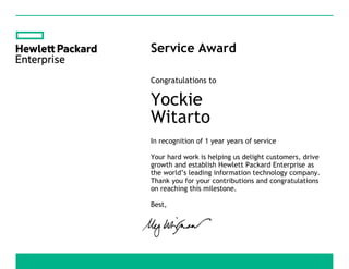 Service Award
Congratulations to
Yockie
Witarto
In recognition of 1 year years of service
Your hard work is helping us delight customers, drive
growth and establish Hewlett Packard Enterprise as
the world’s leading information technology company.
Thank you for your contributions and congratulations
on reaching this milestone.
Best,
 