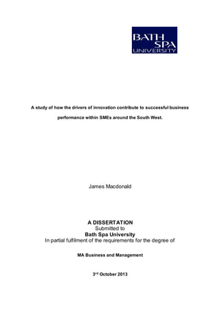 A study of how the drivers of innovation contribute to successful business
performance within SMEs around the South West.
James Macdonald
A DISSERTATION
Submitted to
Bath Spa University
In partial fulfilment of the requirements for the degree of
MA Business and Management
3rd October 2013
 