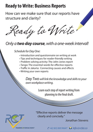 info@rctid.co+62 812 810 91647
Ready to Write: Business Reports
How can we make sure that our reports have
structure and clarity?
Ready to Write
“Effective reports deliver the message
clearly and concisely.”
Jonathan Stevens
Learn each step of report writing from
planning to the final draft.
DayTwowilllinktheknowledgeandskillstoyour
ownworkplacewriting.
ScheduleforDayOne:
• Introduction and questionnaire on writing at work
• Tips and techniques for reader-friendly writing
• Problem solving activity: The John Jones report
• Tango: The essential words for effective reports
• Traffic in Jakarta: Connecting causes and effects
• Writing your own reports
Onlyatwodaycourse,withaone-weekinterval!
 
