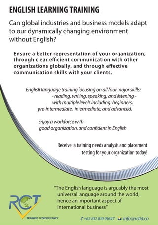 info@rctid.co+62 812 810 91647
ENGLISH LEARNING TRAINING
Can global industries and business models adapt
to our dynamically changing environment
without English?
“The English language is arguably the most
universal language around the world,
hence an important aspect of
international business”
Receive a training needs analysis and placement
testing for your organization today!
Enjoyaworkforcewith
goodorganization,andconfidentinEnglish
Ensure a better representation of your organization,
through clear efficient communication with other
organizations globally, and through effective
communication skills with your clients.
Englishlanguagetrainingfocusingonallfourmajorskills: 
-reading,writing,speaking,andlistening-
withmultiplelevelsincluding:beginners,
pre-intermediate, intermediate,andadvanced.
 