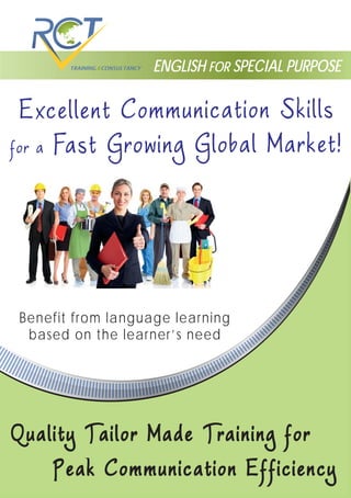 ENGLISH FOR SPECIAL PURPOSE
for a Fast Growing Global Market!
Excellent Communication Skills
Quality Tailor Made Training forQuality Tailor Made Training for
Peak Communication EfficiencyPeak Communication Efficiency
Benefit from language learning
based on the learner’s need
 