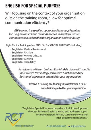 info@rctid.co+62 812 810 91647
ENGLISH FOR SPECIAL PURPOSE
Will focusing on the context of your organization
outside the training room, allow for optimal
communication efficiency?
Right Choice Training offers ENGLISH for SPECIAL PURPOSES including:
• English for Medical Professional
• English for Aviation
• English for Mining, Oil &Gas
• English for Banking
• English for Hospitality
Receive a training needs analysis to determine a tailor
made training suited for your organization!
ParticipantswilllearnbusinessEnglishskillsalongwithspecific
topic-relatedterminology,jobrelatedfunctionsandkey
functionalexpressionsessentialforyourorganization.
ESPtrainingisaspecifiedapproachoflanguagelearning,
focusingoncontentandmethodsneededtodevelopessential
communicationskillswithintheorganizationanditsindustry.
“English for Special Purposes provides soft skill development
through Business English training and addresses topics
including responsibilities, customer service and
inter-departmental relations.”
 