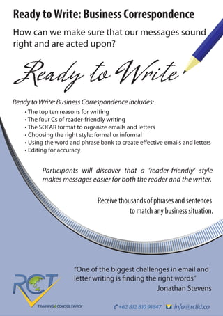 info@rctid.co+62 812 810 91647
Ready toWrite: Business Correspondence
How can we make sure that our messages sound
right and are acted upon?
Ready to Write
“One of the biggest challenges in email and
letter writing is finding the right words”
Jonathan Stevens
Receive thousands of phrases and sentences
to match any business situation.
Participants will discover that a ‘reader-friendly’ style
makes messages easier for both the reader and the writer.
ReadytoWrite:BusinessCorrespondenceincludes:
• The top ten reasons for writing
• The four Cs of reader-friendly writing
• The SOFAR format to organize emails and letters
• Choosing the right style: formal or informal
• Using the word and phrase bank to create effective emails and letters
• Editing for accuracy
 